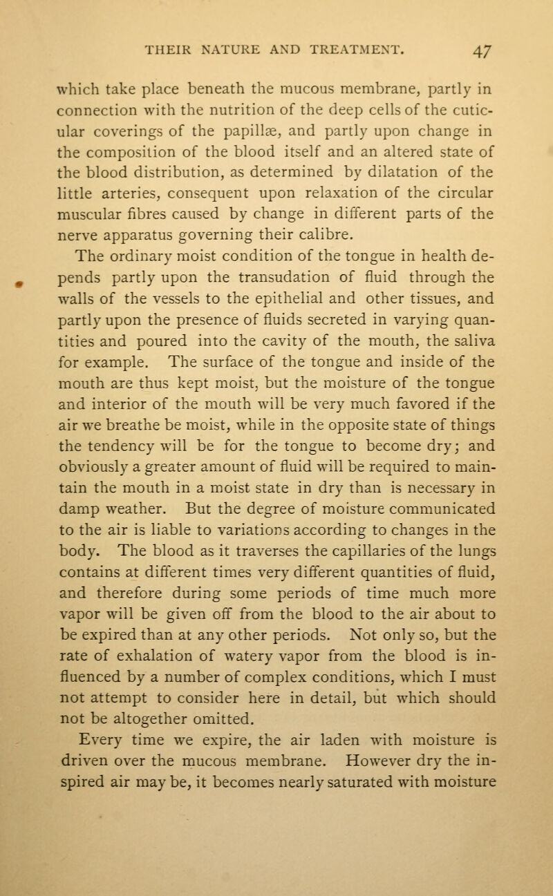 which take place beneath the mucous membrane, partly in connection with the nutrition of the deep cells of the cutic- ular coverings of the papillae, and partly upon change in the composition of the blood itself and an altered state of the blood distribution, as determined by dilatation of the little arteries, consequent upon relaxation of the circular muscular fibres caused by change in different parts of the nerve apparatus governing their calibre. The ordinary moist condition of the tongue in health de- pends partly upon the transudation of fluid through the walls of the vessels to the epithelial and other tissues, and partly upon the presence of fluids secreted in varying quan- tities and poured into the cavity of the mouth, the saliva for example. The surface of the tongue and inside of the mouth are thus kept moist, but the moisture of the tongue and interior of the mouth will be very much favored if the air we breathe be moist, while in the opposite state of things the tendency will be for the tongue to become dry; and obviously a greater amount of fluid will be required to main- tain the mouth in a moist state in dry than is necessary in damp weather. But the degree of moisture communicated to the air is liable to variations according to changes in the body. The blood as it traverses the capillaries of the lungs contains at different times very different quantities of fluid, and therefore during some periods of time much more vapor will be given off from the blood to the air about to be expired than at any other periods. Not only so, but the rate of exhalation of watery vapor from the blood is in- fluenced by a number of complex conditions, which I must not attempt to consider here in detail, but which should not be altogether omitted. Every time we expire, the air laden with moisture is driven over the mucous membrane. However dry the in- spired air may be, it becomes nearly saturated with moisture