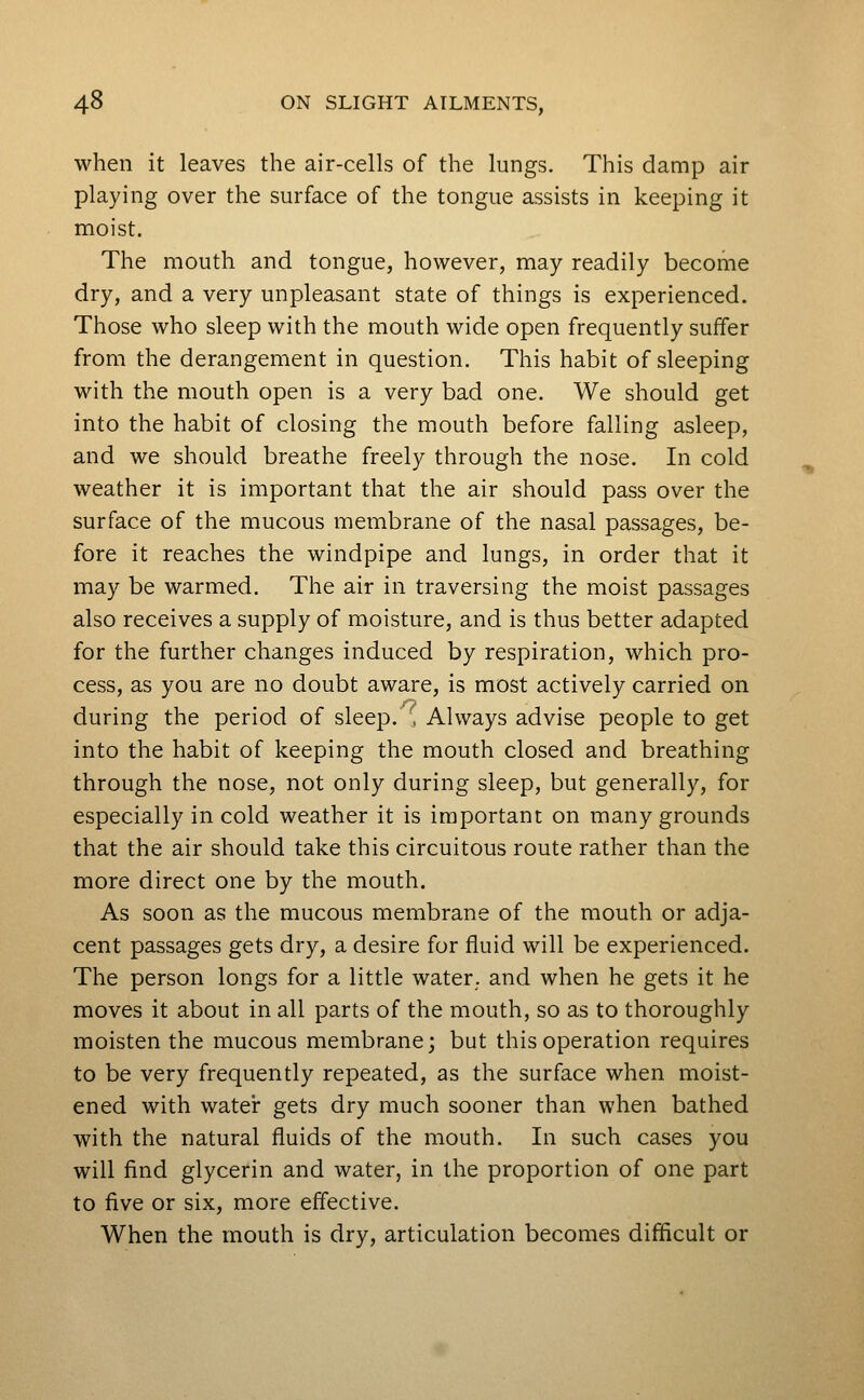 when it leaves the air-cells of the lungs. This damp air playing over the surface of the tongue assists in keeping it moist. The mouth and tongue, however, may readily become dry, and a very unpleasant state of things is experienced. Those who sleep with the mouth wide open frequently suffer from the derangement in question. This habit of sleeping with the mouth open is a very bad one. We should get into the habit of closing the mouth before falling asleep, and we should breathe freely through the nose. In cold weather it is important that the air should pass over the surface of the mucous membrane of the nasal passages, be- fore it reaches the windpipe and lungs, in order that it may be warmed. The air in traversing the moist passages also receives a supply of moisture, and is thus better adapted for the further changes induced by respiration, which pro- cess, as you are no doubt aware, is most actively carried on during the period of sleep.', Always advise people to get into the habit of keeping the mouth closed and breathing through the nose, not only during sleep, but generally, for especially in cold weather it is important on many grounds that the air should take this circuitous route rather than the more direct one by the mouth. As soon as the mucous membrane of the mouth or adja- cent passages gets dry, a desire for fluid will be experienced. The person longs for a little water, and when he gets it he moves it about in all parts of the mouth, so as to thoroughly moisten the mucous membrane; but this operation requires to be very frequently repeated, as the surface when moist- ened with watei: gets dry much sooner than when bathed with the natural fluids of the mouth. In such cases you will find glycerin and water, in the proportion of one part to five or six, more effective. When the mouth is dry, articulation becomes difficult or