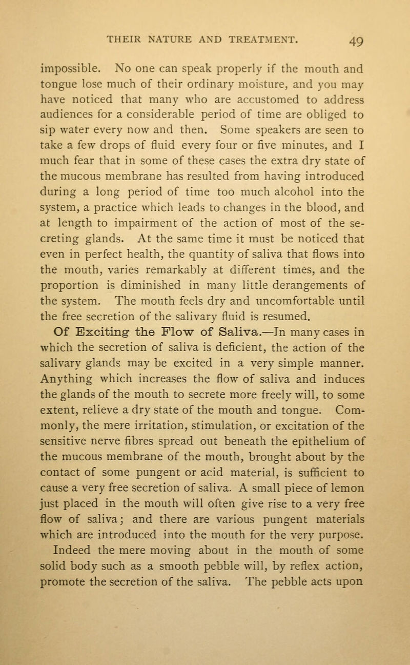 impossible. No one can speak properly if the mouth and tongue lose much of their ordinary moisture, and you may have noticed that many who are accustomed to address audiences for a considerable period of time are obliged to sip water every now and then. Some speakers are seen to take a few drops of fluid every four or five minutes, and I much fear that in some of these cases the extra dry state of the mucous membrane has resulted from having introduced during a long period of time too much alcohol into the system, a practice which leads to changes in the blood, and at length to impairment of the action of most of the se- creting glands. At the same time it must be noticed that even in perfect health, the quantity of saliva that flows into the mouth, varies remarkably at different times, and the proportion is diminished in many little derangements of the system. The mouth feels dry and uncomfortable until the free secretion of the salivary fluid is resumed. Of Exciting the Plo-w of Saliva.—In many cases in which the secretion of saliva is deficient, the action of the salivary glands may be excited in a very simple manner. Anything which increases the flow of saliva and induces the glands of the mouth to secrete more freely will, to some extent, relieve a dry state of the mouth and tongue. Com- monly, the mere irritation, stimulation, or excitation of the sensitive nerve fibres spread out beneath the epithelium of the mucous membrane of the mouth, brought about by the contact of some pungent or acid material, is sufficient to cause a very free secretion of saliva. A small piece of lemon just placed in the mouth will often give rise to a very free flow of saliva; and there are various pungent materials which are introduced into the mouth for the very purpose. Indeed the mere moving about in the mouth of some solid body such as a smooth pebble will, by reflex action, promote the secretion of the saliva. The pebble acts upon