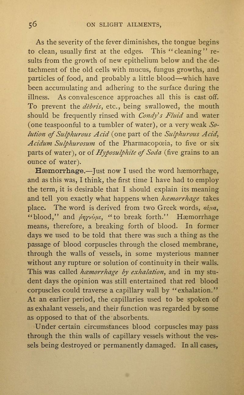 As the severity of the fever diminishes, the tongue begins to clean, usually first at the edges. This ''cleaning re- sults from the growth of new epithelium below and the de- tachment of the old cells with mucus, fungus growths, and particles of food, and probably a little blood—which have been accumulating and adhering to the surface during the illness. As convalescence approaches all this is cast off. To prevent the debris, etc., being swallowed, the mouth should be frequently rinsed with Condfs Fluid and water (one teaspoonful to a tumbler of water), or a very weak So- lution of Sulphur Otis Acid (one part of the Sulphiwous Acid, Acidum Sulphurosum of the Pharmacopoeia, to five or six parts of water), or oi Hyposulphite of Soda (five grains to an ounce of water). Heemorrhag'e.—Just now I used the word haemorrhage, and as this was, I think, the first time I have had to employ the term, it is desirable that I should explain its meaning and tell you exactly what happens when hcB?norrhage takes place. The word is derived from two Greek words, o.l!J.a, blood, and p■fly'^<u, ''to break forth. Haemorrhage means, therefore, a breaking forth of blood. In former days we used to be told that there was such a thing as the passage of blood corpuscles through the closed membrane, through the walls of vessels, in some mysterious manner without any rupture or solution of continuity in their walls. This was called hcemorrhage by exhalation, and in my stu- dent days the opinion was still entertained that red blood corpuscles could traverse a capillary wall by exhalation. At an earlier period, the capillaries used to be spoken of as exhalant vessels, and their function was regarded by some as opposed to that of the absorbents. Under certain circumstances blood corpuscles may pass through the thin walls of capillary vessels without the ves- sels being destroyed or permanently damaged. In all cases.