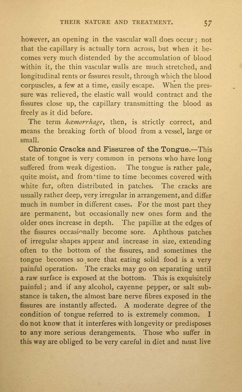 however, an opening in the vascular wall does occur; not that the capillary is actually torn across, but when it be- comes very much distended by the accumulation of blood within it, the thin vascular walls are much stretched, and longitudinal rents or fissures result, through which the blood corpuscles, a few at a time, easily escape. When the pres- sure was relieved, the elastic wall would contract and the fissures close up, the capillary transmitting the blood as freely as it did before. The term hcBtnorrkage, then, is strictly correct, and means the breaking forth of blood from a vessel, large or small. Chronic Cracks and Fissures of the Tong-ue.—This state of tongue is very common in persons who have long suffered from weak digestion. The tongue is rather pale, quite moist, and from'time to time becomes covered with white fur, often distributed in patches. The cracks are usually rather deep, very irregular in arrangement, and differ much in number in different cases. For the most part they are permanent, but occasionally new ones form and the older ones increase in depth. The papillse at the edges of the fissures occasionally becom.e sore. Aphthous patches of irregular shapes appear and increase in size, extending often to the bottom of the fissures, and sometimes the tongue becomes so sore that eating solid food is a very painful operation. The cracks may go on separating until a raw surface is exposed at the bottom. This is exquisitely painful; and if any alcohol, cayenne pepper, or salt sub- stance is taken, the almost bare nerve fibres exposed in the fissures are instantly affected. A moderate degree of the condition of tongue referred to is extremely common. I do not know that it interferes w^ith longevity or predisposes to any more serious derangements. Those who suffer in this way are obliged to be very careful in diet and must live