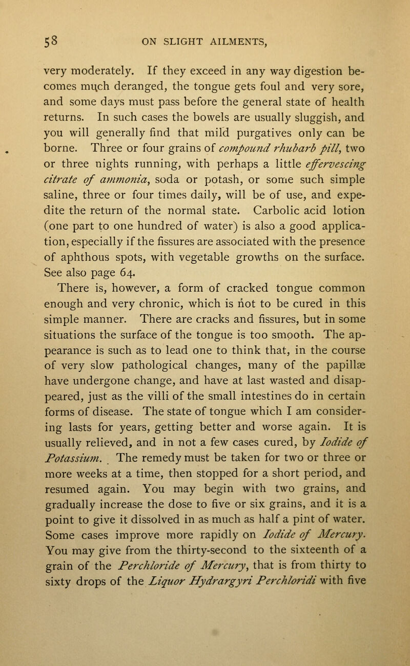 very moderately. If they exceed in any way digestion be- comes mi\ch deranged, the tongue gets foul and very sore, and some days must pass before the general state of health returns. In such cases the bowels are usually sluggish, and you will generally find that mild purgatives only can be borne. Three or four grains of compound rhubarb pill, two or three nights running, with perhaps a little effervescing citrate of atfimonia, soda or potash, or some such simple saline, three or four times daily, will be of use, and expe- dite the return of the normal state. Carbolic acid lotion (one part to one hundred of water) is also a good applica- tion, especially if the fissures are associated with the presence of aphthous spots, with vegetable growths on the surface. See also page 64. There is, however, a form of cracked tongue common enough and very chronic, which is not to be cured in this simple manner. There are cracks and fissures, but in some situations the surface of the tongue is too smooth. The ap- pearance is such as to lead one to think that, in the course of very slow pathological changes, many of the papillae have undergone change, and have at last wasted and disap- peared, just as the villi of the small intestines do in certain forms of disease. The state of tongue which I am consider- ing lasts for years, getting better and worse again. It is usually relieved, and in not a few cases cured, by Iodide of Potassium. The remedy must be taken for two or three or more weeks at a time, then stopped for a short period, and resumed again. You may begin with two grains, and gradually increase the dose to five or six grains, and it is a point to give it dissolved in as much as half a pint of water. Some cases improve more rapidly on Iodide of Mercury. You may give from the thirty-second to the sixteenth of a grain of the Perchloride of Mercury, that is from thirty to sixty drops of the Liquor Hydrargyri Ferchloridi vfith. five