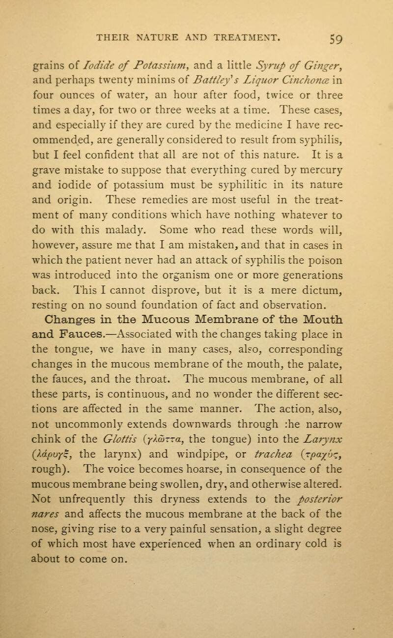 grains of Iodide of Potassium, and a little Syrup of Ginger, and perhaps twenty minims of Battley^s Liquor Cinchonce in four ounces of water, an hour after food, twice or three times a day, for two or three weeks at a time. These cases, and especially if they are cured by the medicine I have rec- ommended, are generally considered to result from syphilis, but I feel confident that all are not of this nature. It is a grave mistake to suppose that everything cured by mercury and iodide of potassium must be syphilitic in its nature and origin. These remedies are most useful in the treat- ment of many conditions which have nothing whatever to do with this malady. Some who read these words will, however, assure me that I am mistaken, and that in cases in which the patient never had an attack of syphilis the poison was introduced into the organism one or more generations back. This I cannot disprove, but it is a mere dictum, resting on no sound foundation of fact and observation. Changes in the Mucous Membrane of the Mouth and Fauces.—Associated with the changes taking place in the tongue, we have in many cases, also, corresponding changes in the mucous membrane of the mouth, the palate, the fauces, and the throat. The mucous membrane, of all these parts, is continuous, and no wonder the different sec- tions are affected in the same manner. The action, also, not uncommonly extends downwards through :he narrow chink of the Glottis {y)M--a^ the tongue) into the La?ynx Q.dpuy^, the larynx) and windpipe, or trachea {rpayb^, rough). The voice becomes hoarse, in consequence of the mucous membrane being swollen, dry, and otherwise altered. Not unfrequently this dryness extends to the posterior nares and affects the mucous membrane at the back of the nose, giving rise to a very painful sensation, a slight degree of which most have experienced when an ordinary cold is about to come on.