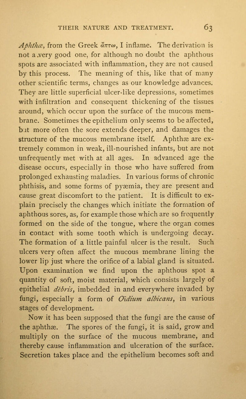 AphthcE, from the Greek anxo), I inflame. The derivation is not a.very good one, for although no doubt the aphthous spots are associated with inflammation, they are not caused by this process. The meaning of this, like that of many other scientific terms, changes as our knowledge advances. They are little superficial ulcer-like depressions, sometimes with infiltration and consequent thickening of the tissues around, which occur upon the surface of the mucous mem- brane. Sometimes the epithelium only seems to be affected, but more often the sore extends deeper, and damages the structure of the mucous membrane itself. Aphthae are ex- tremely common in weak, ill-nourished infants, but are not unfrequently met with at all ages. In advanced age the disease occurs, especially in those who have suffered from prolonged exhausting maladies. In various forms of chronic phthisis, and some forms of pyaemia, they are present and cause great discomfort to the patient. It is difficult to ex- plain precisely the changes which initiate the formation of aphthous sores, as, for example those which are so frequently formed on the side of the tongue, where the organ comes in contact with some tooth which is undergoing decay. The formation of a little painful ulcer is the result. Such ulcers very often affect the mucous membrane lining the lower lip just where the orifice of a labial gland is situated. Upon examination we find upon the aphthous spot a quantity of soft, moist material, which consists largely of epithelial debris, imbedded in and everywhere invaded by fungi, especially a form of Oidiiim albicans, in various stages of development. Now it has been supposed that the fungi are the cause of the aphthae. The spores of the fungi, it is said, grow and multiply on the surface of the mucous membrane, and thereby cause inflammation and ulceration of the surface. Secretion takes place and the epithelium becomes soft and