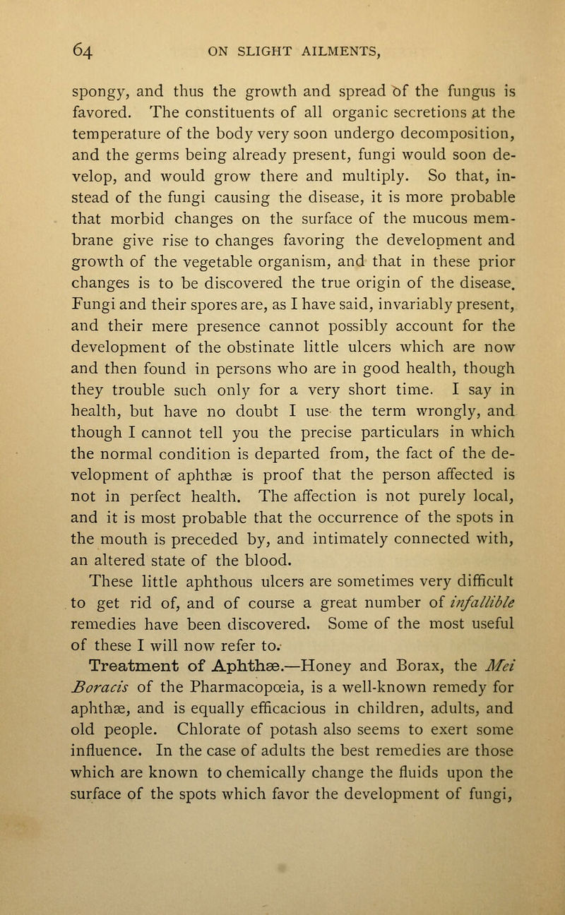 spongy, and thus the growth and spread bf the fungus is favored. The constituents of all organic secretions at the temperature of the body very soon undergo decomposition, and the germs being already present, fungi would soon de- velop, and would grow there and multiply. So that, in- stead of the fungi causing the disease, it is more probable that morbid changes on the surface of the mucous mem- brane give rise to changes favoring the development and growth of the vegetable organism, and that in these prior changes is to be discovered the true origin of the disease. Fungi and their spores are, as I have said, invariably present, and their mere presence cannot possibly account for the development of the obstinate little ulcers which are now and then found in persons who are in good health, though they trouble such only for a very short time. I say in health, but have no doubt I use the term wrongly, and though I cannot tell you the precise particulars in which the normal condition is departed from, the fact of the de- velopment of aphthae is proof that the person affected is not in perfect health. The affection is not purely local, and it is most probable that the occurrence of the spots in the mouth is preceded by, and intimately connected with, an altered state of the blood. These little aphthous ulcers are sometimes very difficult to get rid of, and of course a great number of infallible remedies have been discovered. Some of the most useful of these I will now refer to. Treatment of Aphthae.—Honey and Borax, the Mei Boracis of the Pharmacopoeia, is a well-known remedy for aphthae, and is equally efficacious in children, adults, and old people. Chlorate of potash also seems to exert some influence. In the case of adults the best remedies are those which are known to chemically change the fluids upon the surface of the spots which favor the development of fungi,