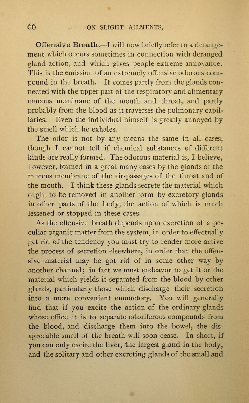 Offensive Breath.—I will now briefly refer to a derange- ment which occurs sometimes in connection with deranged gland action, and which gives people extreme annoyance. This is the emission of an extremely offensive odorous com- pound in the breath. It comes partly from the glands con- nected with the upper part of the respiratory and alimentary mucous membrane of the mouth and throat, and partly probably from the blood as it traverses the pulmonary capil- laries. Even the individual himself is greatly annoyed by the smell which he exhales. The odor is not by any means the same in all cases, though I cannot tell if chemical substances of different kinds are really formed. The odorous material is, I believe, however, formed in a great many cases by the glands of the mucous membrane of the air-passages of the throat and of the mouth. I think these glands secrete the material which ought to be removed in another form by excretory glands in other parts of the body, the action of which is much lessened or stopped in these cases. As the offensive breath depends upon excretion of a pe- culiar organic matter from the system, in order to effectually get rid of the tendency you must try to render more active the process of secretion elsewhere, in order that the offen- sive material may be got rid of in some other way by another channel; in fact we must endeavor to get it or the material which yields it separated from the blood by other glands, particularly those which discharge their secretion into a more convenient emunctory. You will generally find that if you excite the action of the ordinary glands whose office it is to separate odoriferous compounds from the blood, and discharge them into the bowel, the dis- agreeable smell of the breath will soon cease. In short, if you can only excite the liver, the largest gland in the body, and the solitary and other excreting glands of the small and