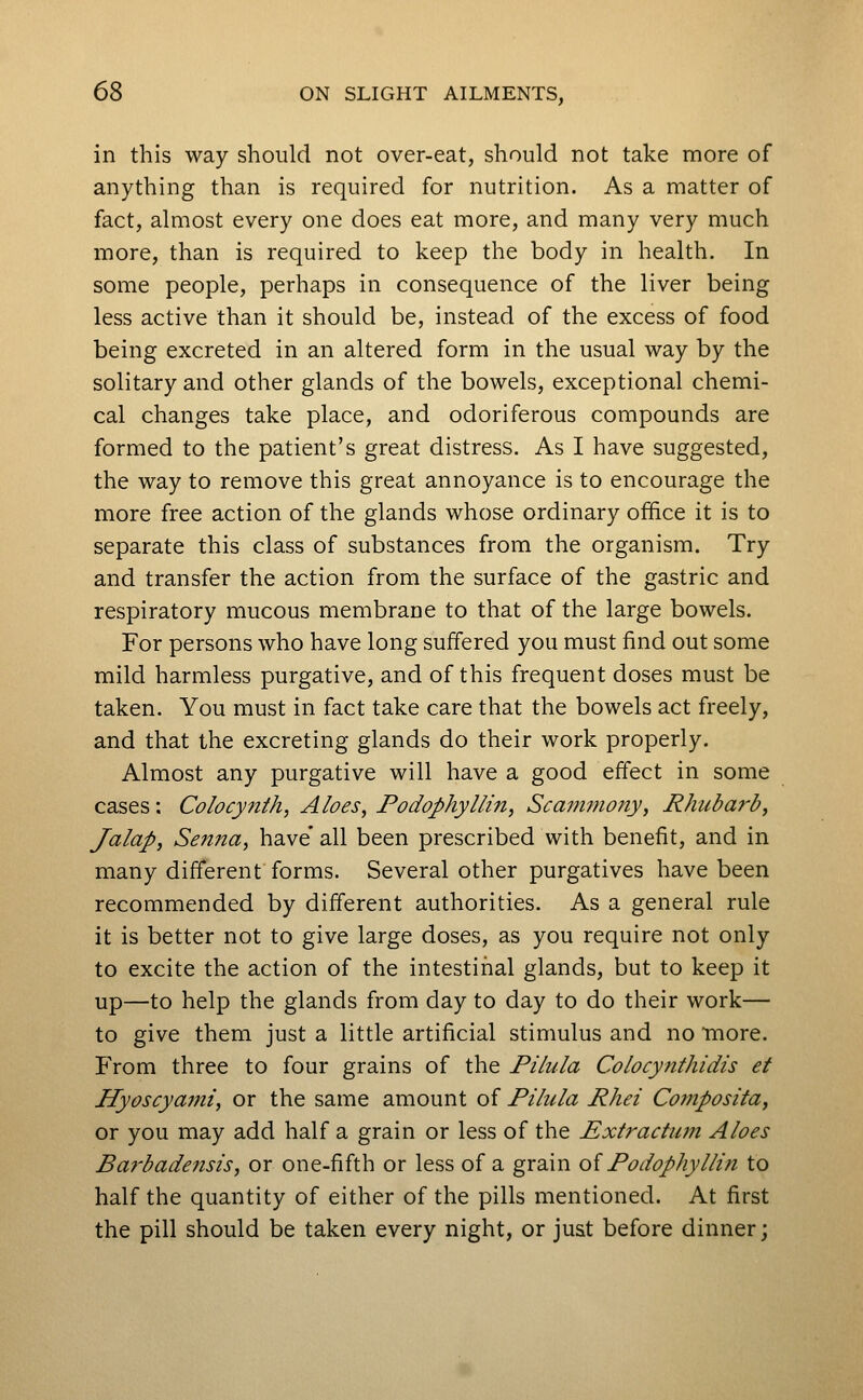 in this way should not over-eat, should not take more of anything than is required for nutrition. As a matter of fact, almost every one does eat more, and many very much more, than is required to keep the body in health. In some people, perhaps in consequence of the liver being less active than it should be, instead of the excess of food being excreted in an altered form in the usual way by the solitary and other glands of the bowels, exceptional chemi- cal changes take place, and odoriferous compounds are formed to the patient's great distress. As I have suggested, the way to remove this great annoyance is to encourage the more free action of the glands whose ordinary office it is to separate this class of substances from the organism. Try and transfer the action from the surface of the gastric and respiratory mucous membrane to that of the large bowels. For persons who have long suffered you must find out some mild harmless purgative, and of this frequent doses must be taken. You must in fact take care that the bowels act freely, and that the excreting glands do their work properly. Almost any purgative will have a good effect in some cases; Colocynth, Aloes, Podophyllin, Scammony, Rhubarb, Jalap, Senna, have' all been prescribed with benefit, and in many different forms. Several other purgatives have been recommended by different authorities. As a general rule it is better not to give large doses, as you require not only to excite the action of the intestinal glands, but to keep it up—to help the glands from day to day to do their work— to give them just a little artificial stimulus and no more. From three to four grains of the Pilula Colocynthidis et Hyoscyami, or the same amount of Pihcla Rhei Composita, or you may add half a grain or less of the Extractum Aloes Ba7'bade7isis, or one-fifth or less of a grain oi Podophyllin to half the quantity of either of the pills mentioned. At first the pill should be taken every night, or just before dinner;