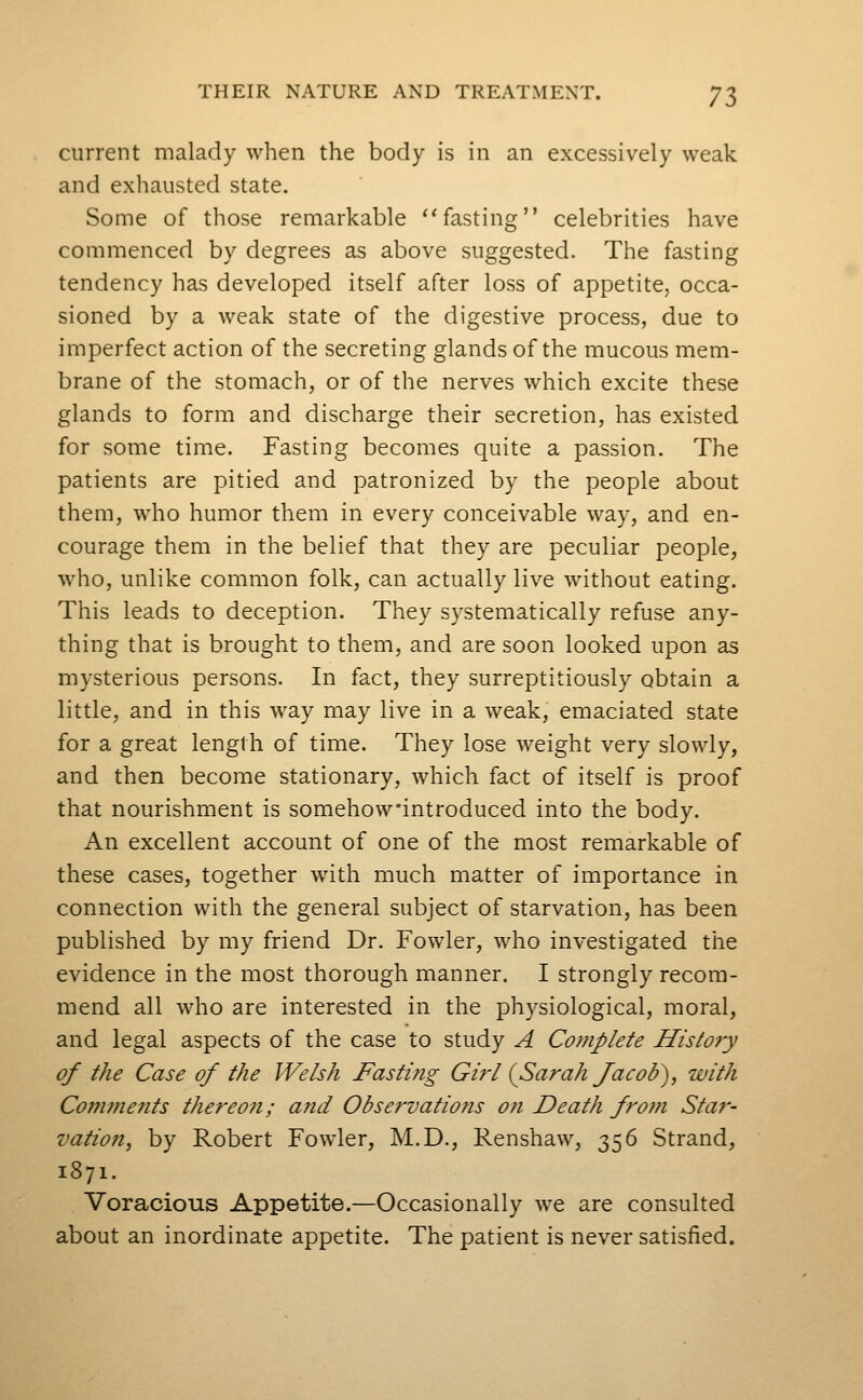 current malady when the body is in an excessively weak and exhausted state. Some of those remarkable fasting celebrities have commenced by degrees as above suggested. The fasting tendency has developed itself after loss of appetite, occa- sioned by a weak state of the digestive process, due to imperfect action of the secreting glands of the mucous mem- brane of the stomach, or of the nerves which excite these glands to form and discharge their secretion, has existed for some time. Fasting becomes quite a passion. The patients are pitied and patronized by the people about them, who humor them in every conceivable way, and en- courage them in the belief that they are peculiar people, who, unlike common folk, can actually live without eating. This leads to deception. They systematically refuse any- thing that is brought to them, and are soon looked upon as mysterious persons. In fact, they surreptitiously obtain a little, and in this way may live in a weak, emaciated state for a great length of time. They lose weight very slowly, and then become stationary, which fact of itself is proof that nourishment is somehow'introduced into the body. An excellent account of one of the most remarkable of these cases, together with much matter of importance in connection with the general subject of starvation, has been published by my friend Dr. Fowler, who investigated the evidence in the most thorough manner. I strongly recom- mend all who are interested in the physiological, moral, and legal aspects of the case to study A Complete History of the Case of the Welsh Fasting Girl {Sarah Jacob), with Coj7iments thereon; and Observations on Death froni Star- vatioti, by Robert Fowler, M.D., Renshaw, 356 Strand, 1871. Voracious Appetite.—Occasionally we are consulted about an inordinate appetite. The patient is never satisfied.