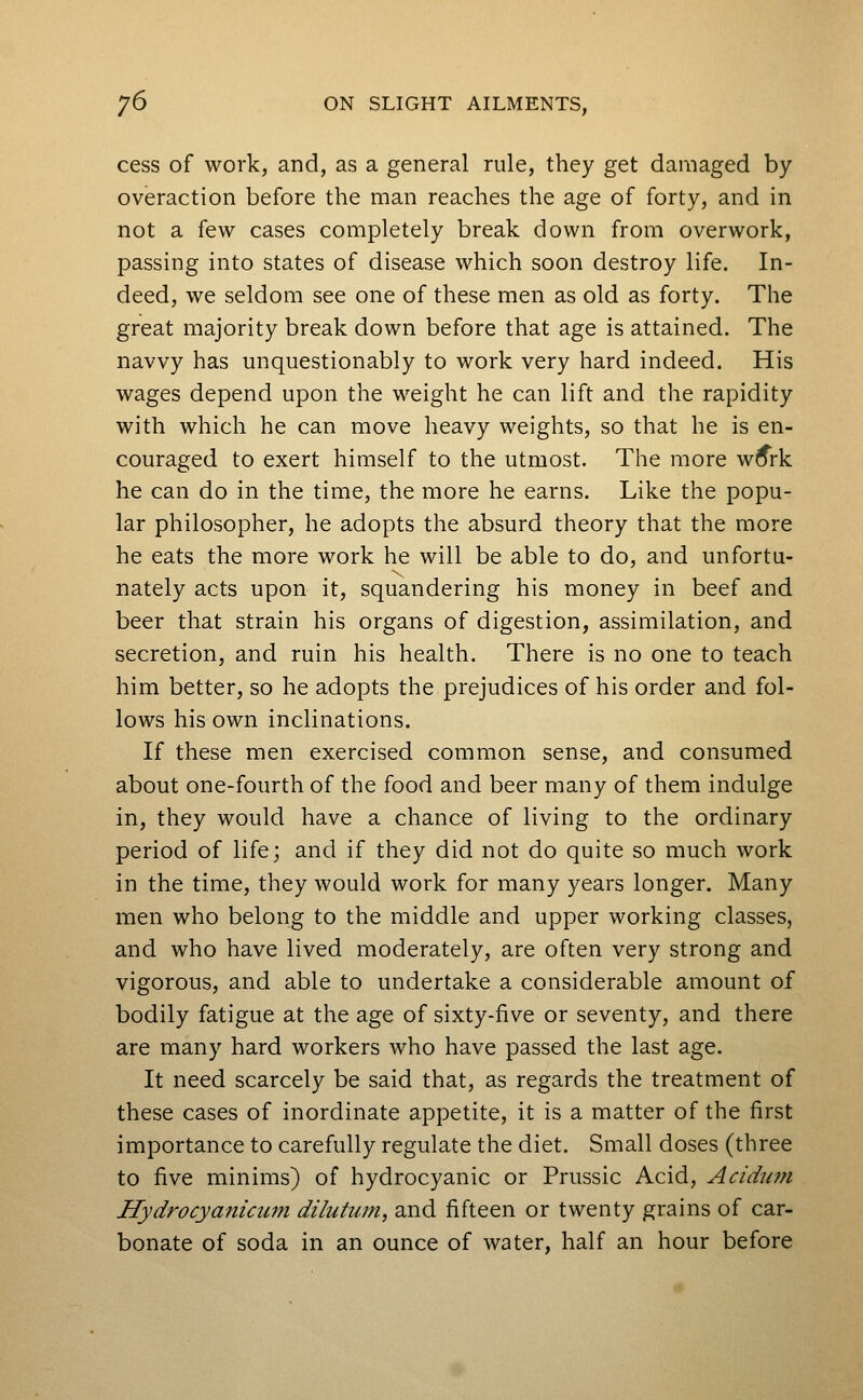 cess of work, and, as a general rule, they get damaged by overaction before the man reaches the age of forty, and in not a few cases completely break down from overwork, passing into states of disease which soon destroy life. In- deed, we seldom see one of these men as old as forty. The great majority break down before that age is attained. The navvy has unquestionably to work very hard indeed. His wages depend upon the weight he can lift and the rapidity with which he can move heavy weights, so that he is en- couraged to exert himself to the utmost. The more w^rk he can do in the time, the more he earns. Like the popu- lar philosopher, he adopts the absurd theory that the more he eats the more work he will be able to do, and unfortu- nately acts upon it, squandering his money in beef and beer that strain his organs of digestion, assimilation, and secretion, and ruin his health. There is no one to teach him better, so he adopts the prejudices of his order and fol- lows his own inclinations. If these men exercised common sense, and consumed about one-fourth of the food and beer many of them indulge in, they would have a chance of living to the ordinary period of life; and if they did not do quite so much work in the time, they would work for many years longer. Many men who belong to the middle and upper working classes, and who have lived moderately, are often very strong and vigorous, and able to undertake a considerable amount of bodily fatigue at the age of sixty-five or seventy, and there are many hard workers who have passed the last age. It need scarcely be said that, as regards the treatment of these cases of inordinate appetite, it is a matter of the first importance to carefully regulate the diet. Small doses (three to five minims) of hydrocyanic or Prussic Acid, Acidum Hydrocyanicum dilutum, and fifteen or twenty grains of car- bonate of soda in an ounce of water, half an hour before