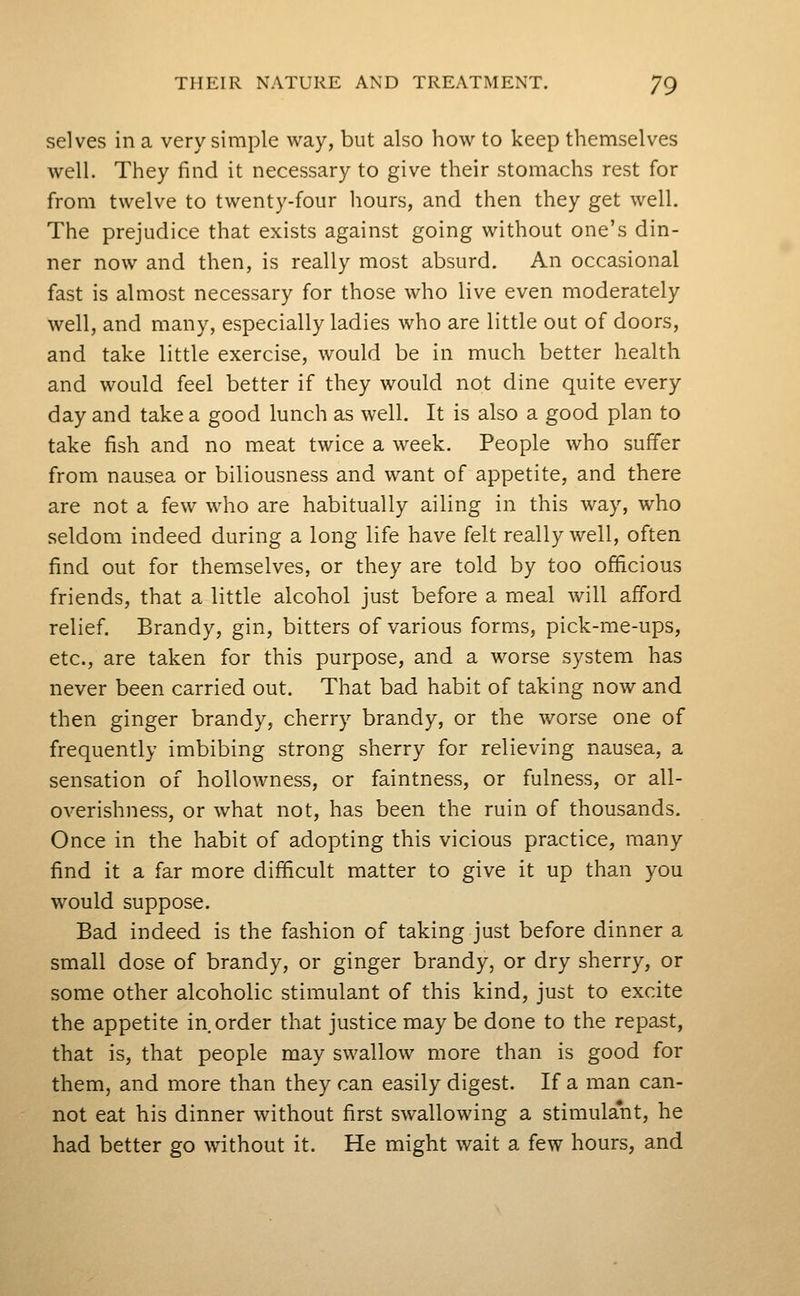 selves in a very simple way, but also how to keep themselves well. They find it necessary to give their stomachs rest for from twelve to twenty-four hours, and then they get well. The prejudice that exists against going without one's din- ner now and then, is really most absurd. An occasional fast is almost necessary for those who live even moderately well, and many, especially ladies who are little out of doors, and take little exercise, would be in much better health and would feel better if they would not dine quite every day and take a good lunch as well. It is also a good plan to take fish and no meat twice a week. People who suffer from nausea or biliousness and want of appetite, and there are not a few who are habitually ailing in this way, who seldom indeed during a long life have felt really well, often find out for themselves, or they are told by too officious friends, that a little alcohol just before a meal will afford relief. Brandy, gin, bitters of various forms, pick-me-ups, etc., are taken for this purpose, and a worse system has never been carried out. That bad habit of taking now and then ginger brandy, cherry brandy, or the worse one of frequently imbibing strong sherry for relieving nausea, a sensation of hoUowness, or faintness, or fulness, or all- overishness, or what not, has been the ruin of thousands. Once in the habit of adopting this vicious practice, many find it a far more difficult matter to give it up than you would suppose. Bad indeed is the fashion of taking just before dinner a small dose of brandy, or ginger brandy, or dry sherry, or some other alcoholic stimulant of this kind, just to excite the appetite in order that justice may be done to the repast, that is, that people may swallow more than is good for them, and more than they can easily digest. If a man can- not eat his dinner without first swallowing a stimulant, he had better go without it. He might wait a few hours, and