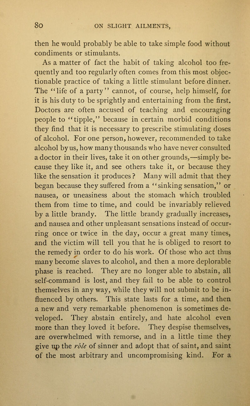 then he would probably be able to take simple food without condiments or stimulants. As a matter of fact the habit of taking alcohol too fre- quently and too regularly often comes from this most objec- tionable practice of taking a little stimulant before dinner. The ''life of a party cannot, of course, help himself, for it is his duty to be sprightly and entertaining from the first. Doctors are often accused of teaching and encouraging people to tipple, because in certain morbid conditions they find that it is necessary to prescribe stimulating doses of alcohol. For one person, however, recommended to take alcohol by us, how many thousands who have never consulted a doctor in their lives, take it on other grounds,—simply be- cause they like it, and see others take it, or because they like the sensation it produces? Many will admit that they began because they suffered from a sinking sensation, or nausea, or uneasiness about the stomach which troubled them from time to time, and could be invariably relieved by a little brandy. The little brandy gradually increases, and nausea and other unpleasant sensations instead of occur- ring once or twice in the day, occur a great many times, and the victim will tell you that he is obliged to resort to the remedy in order to do his work. Of those who act thus many become slaves to alcohol, and then a more deplorable phase is reached. They are no longer able to abstain, all self-command is lost, and they fail to be able to control themselves in any way, v/hile they will not submit to be in- fluenced by others. This state lasts for a time, and then a new and very remarkable phenomenon is sometimes de- veloped. They abstain entirely, and hate alcohol even more than they loved it before. They despise themselves, are overwhelmed with remorse, and in a little time they give up the role of sinner and adopt that of saint, and saint of the most arbitrary and uncompromising kind. For a