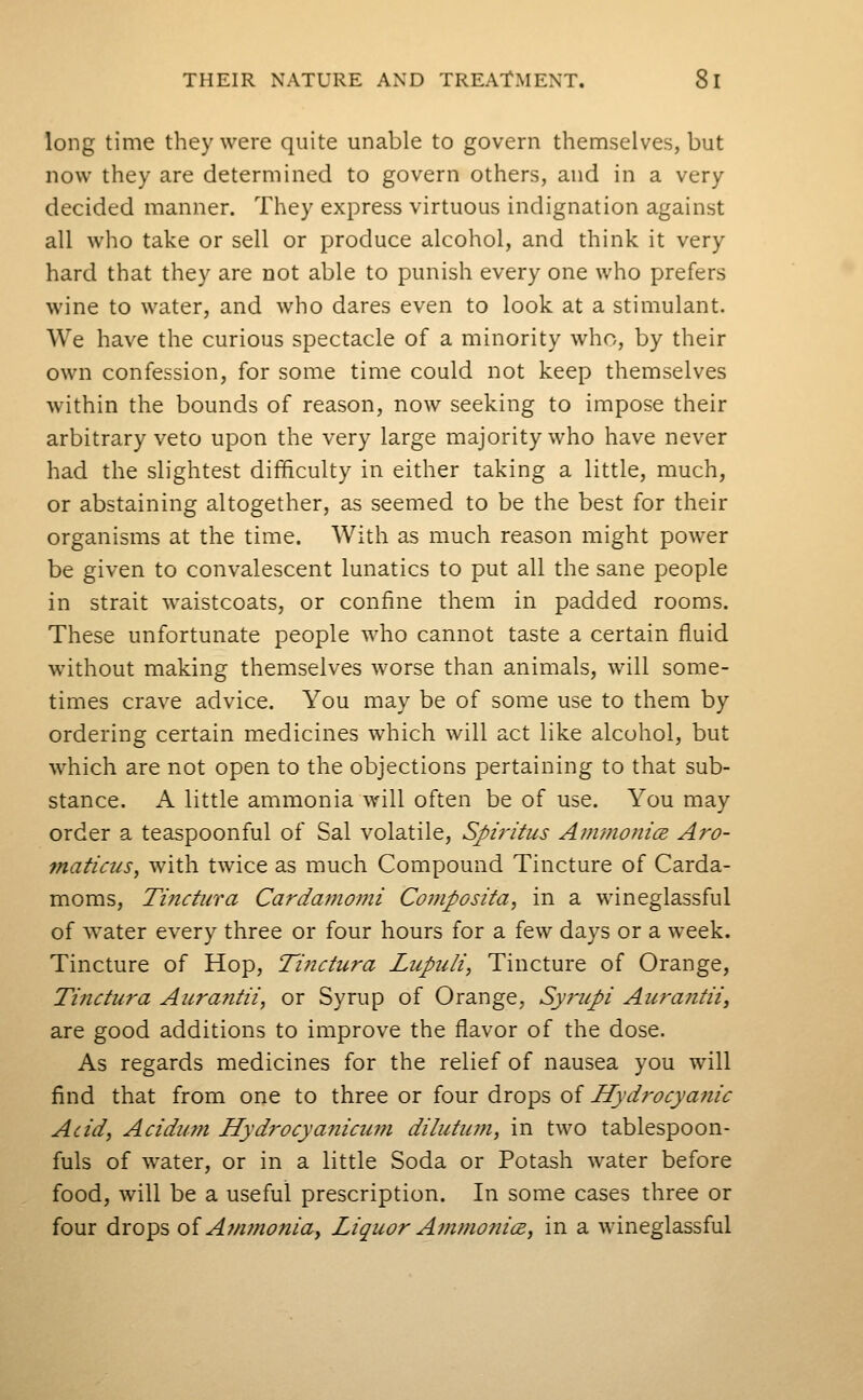 long time they were quite unable to govern themselves, but now they are determined to govern others, and in a very decided manner. They express virtuous indignation against all who take or sell or produce alcohol, and think it very hard that they are not able to punish every one who prefers wine to water, and who dares even to look at a stimulant. We have the curious spectacle of a minority who, by their own confession, for some time could not keep themselves within the bounds of reason, now seeking to impose their arbitrary veto upon the very large majority who have never had the slightest difficulty in either taking a little, much, or abstaining altogether, as seemed to be the best for their organisms at the time. With as much reason might power be given to convalescent lunatics to put all the sane people in strait waistcoats, or confine them in padded rooms. These unfortunate people who cannot taste a certain fluid without making themselves worse than animals, will some- times crave advice. You may be of some use to them by ordering certain medicines which will act like alcohol, but which are not open to the objections pertaining to that sub- stance. A little ammonia will often be of use. You may order a teaspoonful of Sal volatile, Spiritus Ammonia. Aro- maficus, with twice as much Compound Tincture of Carda- moms, Tinctiira Cardamomi Composita, in a wineglassful of water every three or four hours for a few days or a week. Tincture of Hop, Tinctura Lupuli, Tincture of Orange, Tiiictura Aurantii, or Syrup of Orange, Sy?'iipi Aura7itUy are good additions to improve the flavor of the dose. As regards medicines for the relief of nausea you will find that from one to three or four drops of Hydrocyanic Acid, Acidum Hydrocyanicum dilutiim, in two tablespoon- fuls of water, or in a little Soda or Potash water before food, will be a useful prescription. In some cases three or four drops oi A?n?nonia, Liquor A7?tmo?2icB, in a wineglassful