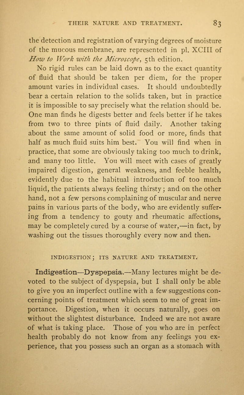 the detection and registration of varying degrees of moisture of the mucous membrane, are represented in pi. XCIII of How to Work with the Mici'oscope, 5th edition. No rigid rules can be laid down as to the exact quantity of fluid that should be taken per diem, for the proper amount varies in individual cases. It should undoubtedly bear a certain relation to the solids taken, but in practice it is impossible to say precisely what the relation should be. One man finds he digests better and feels better if he takes from two to three pints of fluid daily. Another taking about the same amount of solid food or more, finds that half as much fluid suits him best. You will find when in practice, that some are obviously taking too much to drink, and many too little. You will meet with cases of greatly impaired digestion, general weakness, and feeble health, evidently due to the habitual introduction of too much liquid, the patients always feeling thirsty; and on the other hand, not a few persons complaining of muscular and nerve pains in various parts of the body, who are evidently suffer- ing from a tendency to gouty and rheumatic affections, may be completely cured by a course of water,—in fact, by washing out the tissues thoroughly every now and then. indigestion; its nature and treatment.- Indig-estion—Dyspepsia.—Many lectures might be de- voted to the subject of dyspepsia, but I shall only be able to give you an imperfect outline with a few suggestions con- cerning points of treatment which seem to me of great im- portance. Digestion, when it occurs naturally, goes on without the slightest disturbance. Indeed we are not aware of what is taking place. Those of you who are in perfect health probably do not know from any feelings you ex- perience, that you possess such an organ as a stomach with