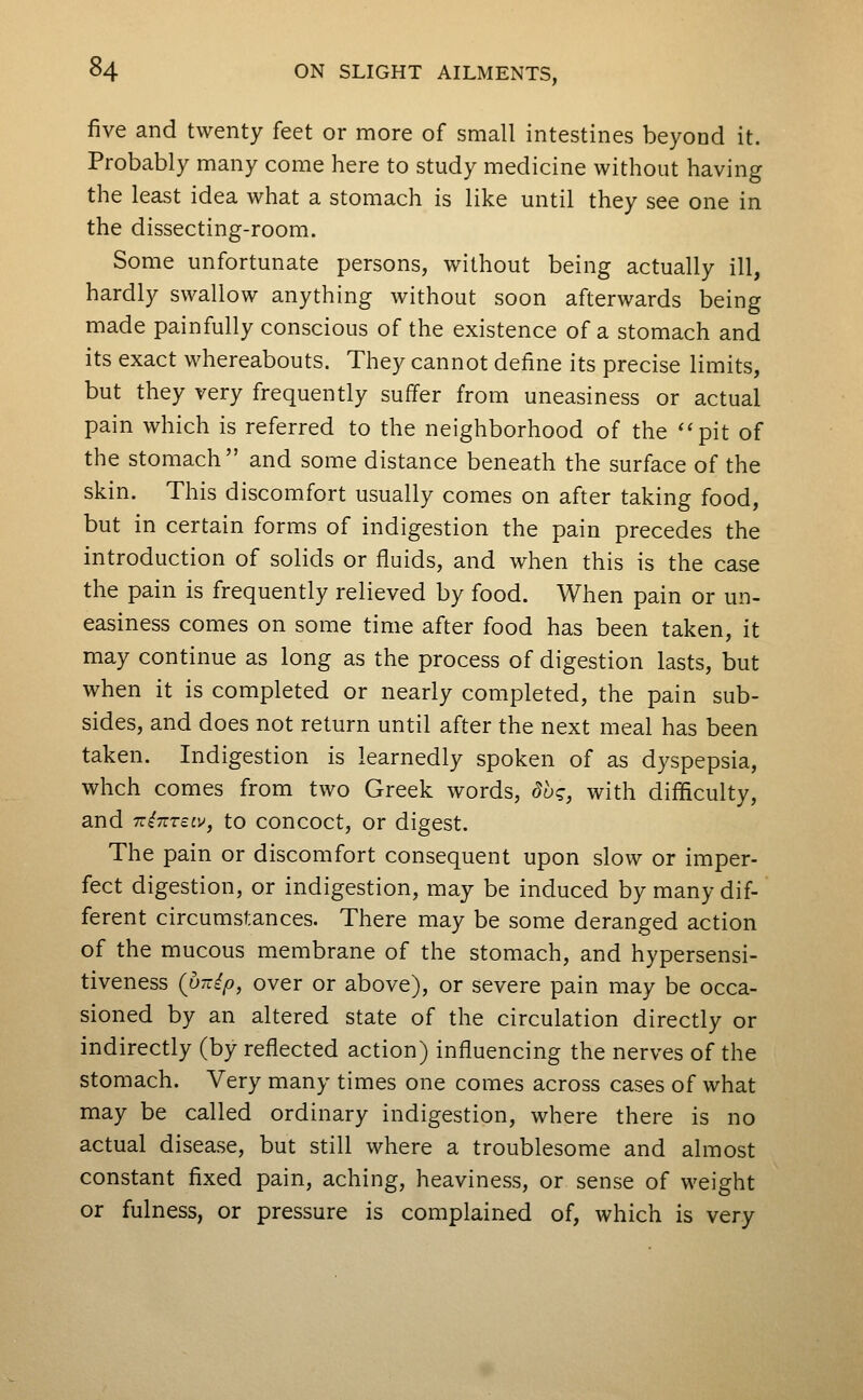 five and twenty feet or more of small intestines beyond it. Probably many come here to study medicine without having the least idea what a stomach is like until they see one in the dissecting-room. Some unfortunate persons, without being actually ill, hardly swallow anything without soon afterwards being made painfully conscious of the existence of a stomach and its exact whereabouts. They cannot define its precise limits, but they very frequently suffer from uneasiness or actual pain which is referred to the neighborhood of the ''pit of the stomach and some distance beneath the surface of the skin. This discomfort usually comes on after taking food, but in certain forms of indigestion the pain precedes the introduction of solids or fluids, and when this is the case the pain is frequently relieved by food. When pain or un- easiness comes on some time after food has been taken, it may continue as long as the process of digestion lasts, but when it is completed or nearly completed, the pain sub- sides, and does not return until after the next meal has been taken. Indigestion is learnedly spoken of as dyspepsia, whch comes from two Greek words, due;, with difficulty, and Tzi-KTEiv, to concoct, or digest. The pain or discomfort consequent upon slow or imper- fect digestion, or indigestion, may be induced by many dif- ferent circumstances. There may be some deranged action of the mucous membrane of the stomach, and hypersensi- tiveness {p-ip, over or above), or severe pain may be occa- sioned by an altered state of the circulation directly or indirectly (by reflected action) influencing the nerves of the stomach. Very many times one comes across cases of what may be called ordinary indigestion, where there is no actual disease, but still where a troublesome and almost constant fixed pain, aching, heaviness, or sense of weight or fulness, or pressure is complained of, which is very