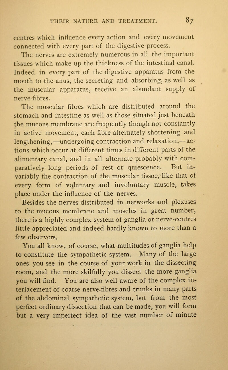 centres which influence every action and every movement connected with every part of the digestive process. The nerves are extremely numerous in all the important tissues which make up the thickness of the intestinal canal. Indeed in every part of the digestive apparatus from the mouth to the anus, the secreting and absorbing, as well as the muscular apparatus, receive an abundant supply of nerve-fibres. The muscular fibres which are distributed around the stomach and intestine as well as those situated just beneath the mucous membrane are frequently though not constantly in active movement, each fibre alternately shortening and lengthening,—undergoing contraction and relaxation,—ac- tions which occur at different times in different parts of the alimentary canal, and in all alternate probably with com- paratively long periods of rest or quiescence. But in- variably the contraction of the muscular tissue, like that of every form of voluntary and involuntary muscle, takes place under the influence of the nerves. Besides the nerves distributed in networks and plexuses to the mucous membrane and muscles in great number, there is a highly complex system of ganglia or nerve-centres little appreciated and indeed hardly known to more than a few observers. You all know, of course, what multitudes of ganglia help to constitute the sympathetic system. Many of the large ones you see in the course of your work in the dissecting room, and the more skilfully you dissect the more ganglia you will find. You are also well aware of the complex in- terlacement of coarse nerve-fibres and trunks in many parts of the abdominal sympathetic system, but from the most perfect ordinary dissection that can be made, you will form but a very imperfect idea of the vast number of minute