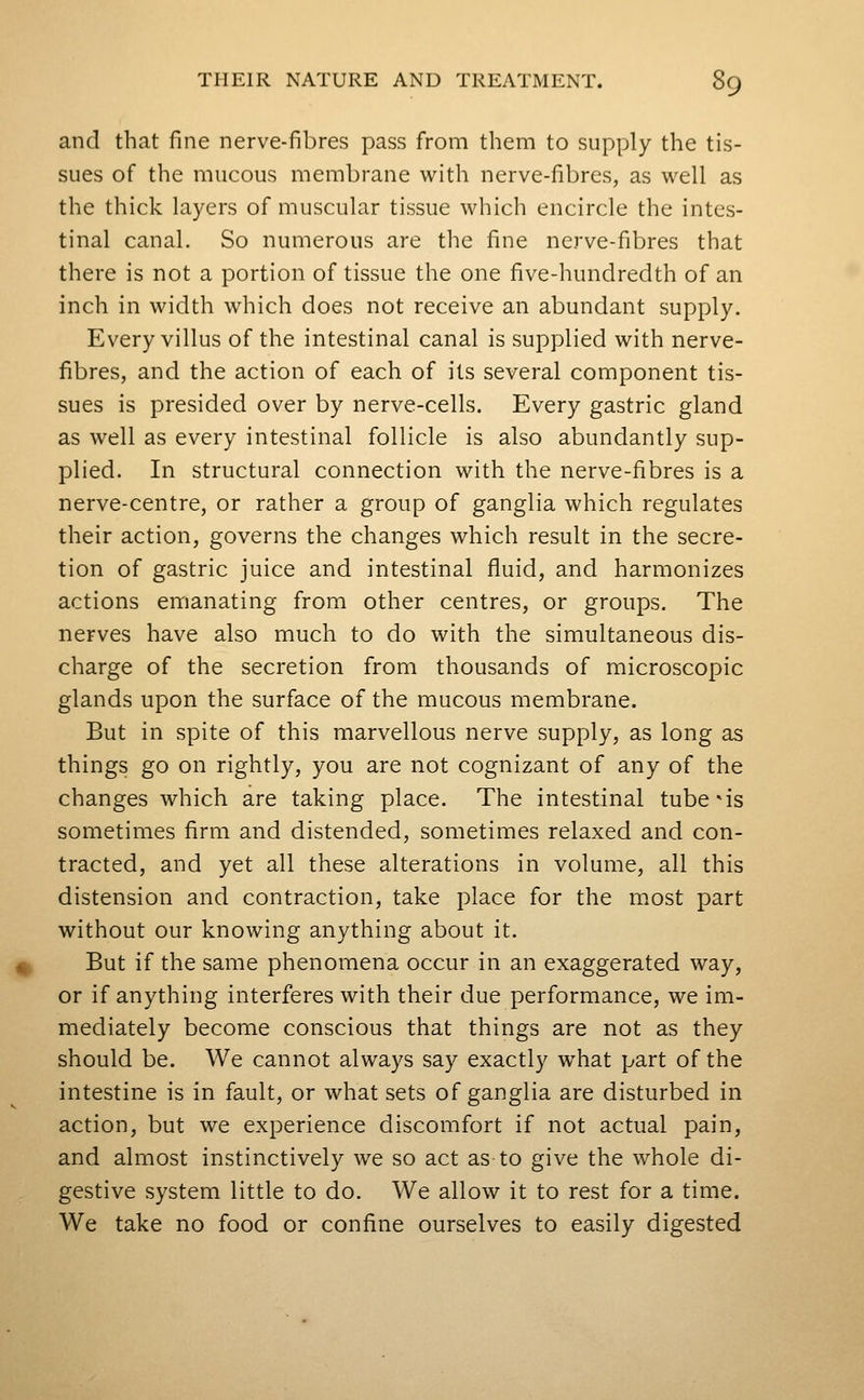 and that fine nerve-fibres pass from them to supply the tis- sues of the raucous membrane with nerve-fibres, as well as the thick layers of muscular tissue which encircle the intes- tinal canal. So numerous are the fine nerve-fibres that there is not a portion of tissue the one five-hundredth of an inch in width which does not receive an abundant supply. Every villus of the intestinal canal is supplied with nerve- fibres, and the action of each of its several component tis- sues is presided over by nerve-cells. Every gastric gland as well as every intestinal follicle is also abundantly sup- plied. In structural connection with the nerve-fibres is a nerve-centre, or rather a group of ganglia which regulates their action, governs the changes which result in the secre- tion of gastric juice and intestinal fluid, and harmonizes actions emanating from other centres, or groups. The nerves have also much to do with the simultaneous dis- charge of the secretion from thousands of microscopic glands upon the surface of the mucous membrane. But in spite of this marvellous nerve supply, as long as things go on rightly, you are not cognizant of any of the changes which are taking place. The intestinal tubers sometimes firm and distended, sometimes relaxed and con- tracted, and yet all these alterations in volume, all this distension and contraction, take place for the m.ost part without our knowing anything about it. But if the same phenomena occur in an exaggerated way, or if anything interferes with their due performance, we im- mediately become conscious that things are not as they should be. We cannot always say exactly what part of the intestine is in fault, or what sets of ganglia are disturbed in action, but we experience discomfort if not actual pain, and almost instinctively we so act as to give the whole di- gestive system little to do. We allow it to rest for a time. We take no food or confine ourselves to easily digested