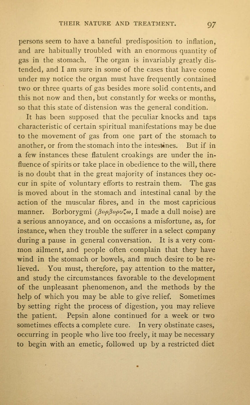 persons seem to have a baneful predisposition to inflation, and are habitually troubled with an enormous quantity of gas in the stomach. The organ is invariably greatly dis- tended, and I am sure in some of the cases that have come under my notice the organ must have frequently contained two or three quarts of gas besides more solid contents, and this not now and then, but constantly for weeks or months, so that this state of distension was the general condition. It has been supposed that the peculiar knocks and taps characteristic of certain spiritual manifestations may be due to the movement of gas from one part of the stomach to another, or from the stomach into the intestines. But if in a few instances these flatulent croakings are under the in- fluence of spirits or take place in obedience to the will, there is no doubt that in the great majority of instances they oc- cur in spite of voluntary efforts to restrain them. The gas is moved about in the stomach and intestinal canal by the action of the muscular fibres, and in the most capricious manner. Borborygmi (^jSopiSopu^w, I made a dull noise) are a serious annoyance, and on occasions a misfortune, as, for instance, when they trouble the sufferer in a select company during a pause in general conversation. It is a very com- mon ailment, and people often complain that they have wind in the stomach or bowels, and much desire to be re- lieved. You must, therefore, pay attention to the matter, and study the circumstances favorable to the development of the unpleasant phenomenon, and the methods by the help of which you may be able to give relief. Sometimes by setting right the process of digestion, you may relieve the patient. Pepsin alone continued for a week or two sometimes effects a complete cure. In very obstinate cases, occurring in people who live too freely, it may be necessary to begin with an emetic, followed up by a restricted diet