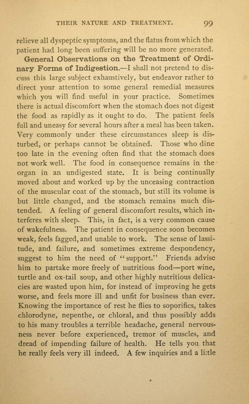 relieve all dyspeptic symptoms, and the flatus from which the patient had long been suffering will be no more generated. General Observations on the Treatment of Ordi- nary Forms of Indigestion.—I shall not pretend to dis- cuss this large subject exhaustively, but endeavor rather to direct your attention to some general remedial measures which you will find useful in your practice. Sometimes there is actual discomfort when the stomach does not digest the food as rapidly as it ought to do. The patient feels full and uneasy for several hours after a meal has been taken. Very commonly under these circumstances sleep is dis- turbed, or perhaps cannot be obtained. Those who dine too late in the evening often find that the stomach does not work well. The food in consequence remains in the • organ in an undigested state. It is being continually moved about and worked up by the unceasing contraction of the muscular coat of the stomach, but still its volume is but little changed, and the stomach remains much dis- tended. A feeling of general discomfort results, which in- terferes with sleep. This, in fact, is a very common cause of wakefulness. The patient in consequence soon becomes weak, feels fagged, and unable to work. The sense of lassi- tude, and failure, and sometimes extreme despondency, suggest to him the need of ^'support. Friends advise him to partake more freely of nutritious food—port wine, turtle and ox-tail soup, and other highly nutritious delica- cies are wasted upon him, for instead of improving he gets worse, and feels more ill and unfit for business than ever. Knowing the importance of rest he flies to soporifics, takes chlorodyne, nepenthe, or chloral, and thus possibly adds to his many troubles a terrible headache, general nervous- ness never before experienced, tremor of muscles, and dread of impending failure of health. He tells you that he really feels very ill indeed. A few inquiries and a li:tle