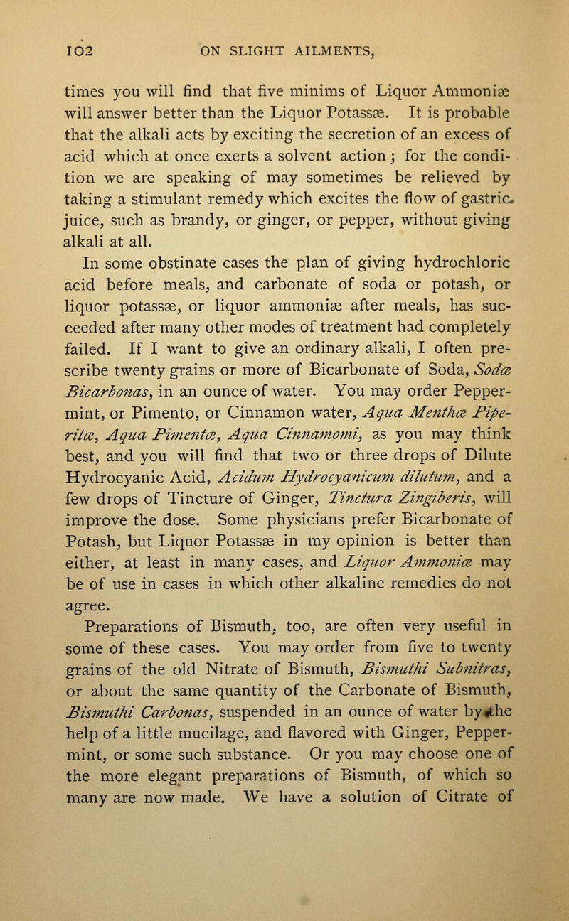 times you will find that five minims of Liquor Ammoniae will answer better than the Liquor Potassas. It is probable that the alkali acts by exciting the secretion of an excess of acid which at once exerts a solvent action; for the condi- tion we are speaking of may sometimes be relieved by taking a stimulant remedy which excites the flow of gastric, juice, such as brandy, or ginger, or pepper, without giving alkali at all. In some obstinate cases the plan of giving hydrochloric acid before meals, and carbonate of soda or potash, or liquor potassse, or liquor ammoniae after meals, has suc- ceeded after many other modes of treatment had completely failed. If I want to give an ordinary alkali, I often pre- scribe twenty grains or more of Bicarbonate of Soda, Sodce, Bicarbonas, in an ounce of water. You may order Pepper- mint, or Pimento, or Cinnamon water, Aqua Menthce. Pipe- ritce, Aqua PimentcB, Aqua Cinjtamomt, as you may think best, and you will find that two or three drops of Dilute Hydrocyanic Acid, Acidum Hydrocyanicum dilutum, and a few drops of Tincture of Ginger, Tinctura Zingiberis, will improve the dose. Some physicians prefer Bicarbonate of Potash, but Liquor Potass^ in my opinion is better than either, at least in many cases, and Liquor Ainmonim may be of use in cases in which other alkaline remedies do not agree. Preparations of Bismuth, too, are often very useful in some of these cases. You may order from five to twenty grains of the old Nitrate of Bismuth, Bismuthi Subnitras, or about the same quantity of the Carbonate of Bismuth, Bismuthi Carbonas, suspended in an ounce of water by«the help of a little mucilage, and flavored with Ginger, Pepper- mint, or some such substance. Or you may choose one of the more elegant preparations of Bismuth, of which so many are now made. We have a solution of Citrate of