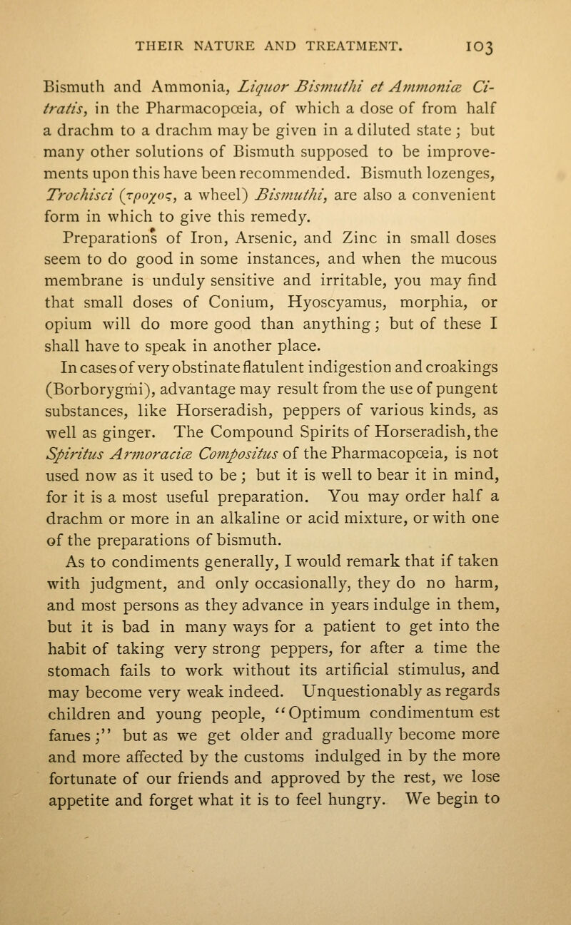 Bismuth and Ammonia, Liquor Bismidhi et Ammonice Ci- tratis, in the Pharmacopoeia, of which a dose of from half a drachm to a drachm maybe given in a diluted state; but many other solutions of Bismuth supposed to be improve- ments upon this have been recommended. Bismuth lozenges, Trochisci {jpoyj-x;, a wheel) Bisimithi, are also a convenient form in which to give this remedy. Preparations of Iron, Arsenic, and Zinc in small doses seem to do good in some instances, and when the mucous membrane is unduly sensitive and irritable, you may find that small doses of Conium, Hyoscyamus, morphia, or opium will do more good than anything; but of these I shall have to speak in another place. In cases of very obstinate flatulent indigestion andcroakings (Borborygmi), advantage may result from the use of pungent substances, like Horseradish, peppers of various kinds, as well as ginger. The Compound Spirits of Horseradish, the Spiritus AmioracicE Compositus of the Pharmacopoeia, is not used now as it used to be; but it is well to bear it in mind, for it is a most useful preparation. You may order half a drachm or more in an alkaline or acid mixture, or with one of the preparations of bismuth. As to condiments generally, I would remark that if taken with judgment, and only occasionally, they do no harm, and most persons as they advance in years indulge in them, but it is bad in many ways for a patient to get into the habit of taking very strong peppers, for after a time the stomach fails to work without its artificial stimulus, and may become very weak indeed. Unquestionably as regards children and young people, '^Optimum condimentum est fames ; but as we get older and gradually become more and more affected by the customs indulged in by the more fortunate of our friends and approved by the rest, we lose appetite and forget what it is to feel hungry. We begin to