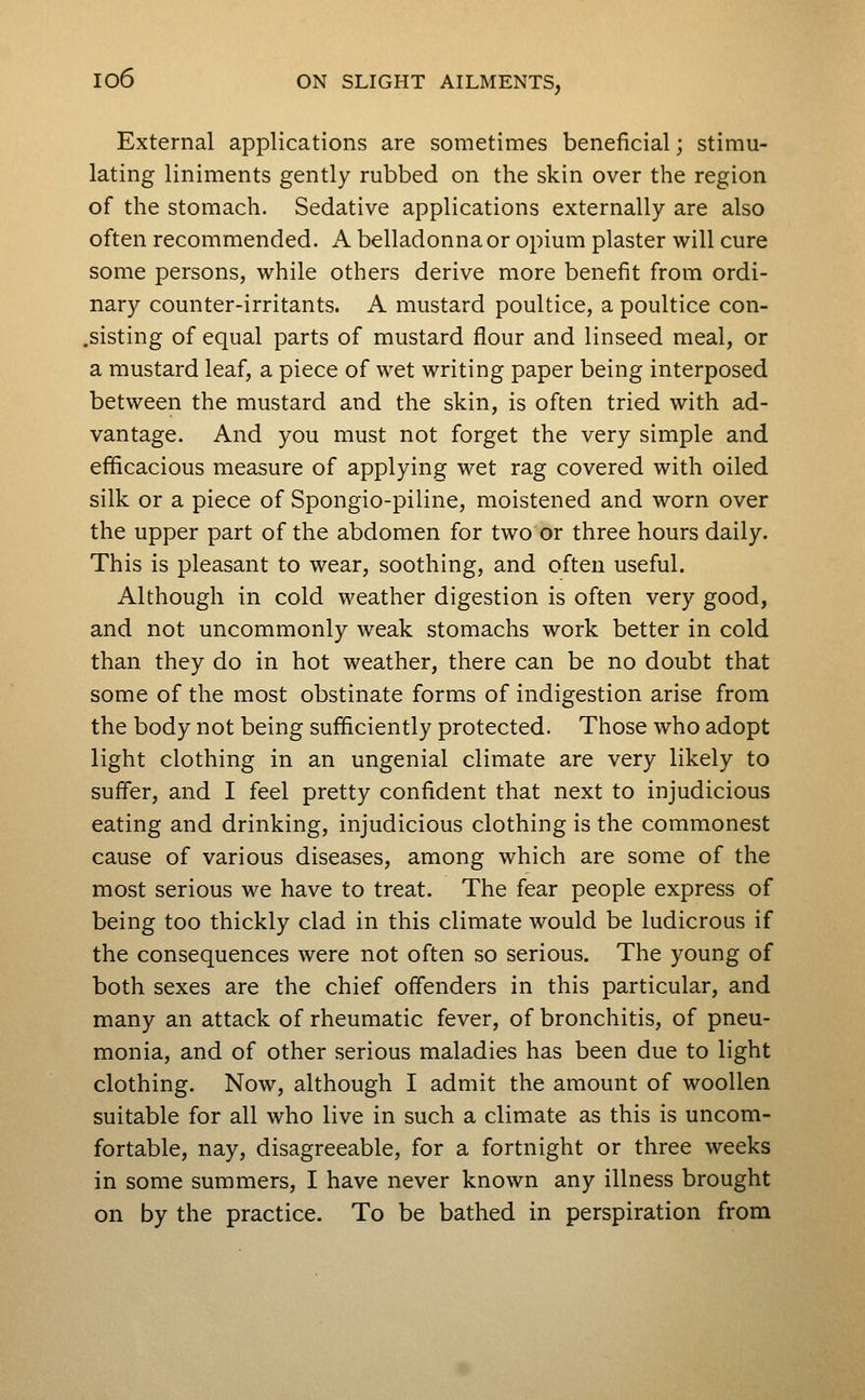 External applications are sometimes beneficial; stimu- lating liniments gently rubbed on the skin over the region of the stomach. Sedative applications externally are also often recommended. A belladonna or opium plaster will cure some persons, while others derive more benefit from ordi- nary counter-irritants. A mustard poultice, a poultice con- .sisting of equal parts of mustard flour and linseed meal, or a mustard leaf, a piece of wet writing paper being interposed between the mustard and the skin, is often tried with ad- vantage. And you must not forget the very simple and efficacious measure of applying wet rag covered with oiled silk or a piece of Spongio-piline, moistened and worn over the upper part of the abdomen for two or three hours daily. This is pleasant to wear, soothing, and often useful. Although in cold weather digestion is often very good, and not uncommonly weak stomachs work better in cold than they do in hot weather, there can be no doubt that some of the most obstinate forms of indigestion arise from the body not being sufficiently protected. Those who adopt light clothing in an ungenial climate are very likely to suffer, and I feel pretty confident that next to injudicious eating and drinking, injudicious clothing is the commonest cause of various diseases, among which are some of the most serious we have to treat. The fear people express of being too thickly clad in this climate would be ludicrous if the consequences were not often so serious. The young of both sexes are the chief offenders in this particular, and many an attack of rheumatic fever, of bronchitis, of pneu- monia, and of other serious maladies has been due to light clothing. Now, although I admit the amount of woollen suitable for all who live in such a climate as this is uncom- fortable, nay, disagreeable, for a fortnight or three weeks in some summers, I have never known any illness brought on by the practice. To be bathed in perspiration from