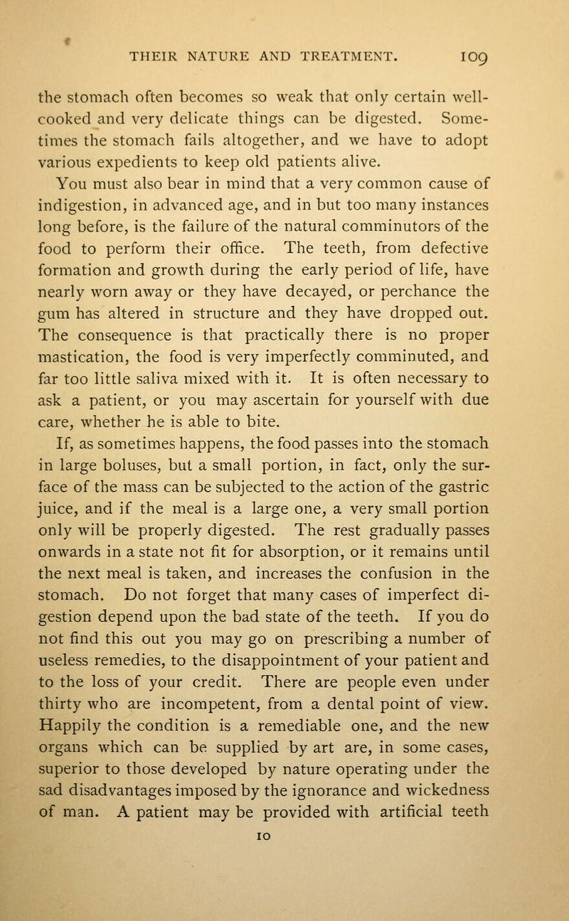 the Stomach often becomes so weak that only certain well- cooked and very delicate things can be digested. Some- times the stomach fails altogether, and we have to adopt various expedients to keep old patients alive. You must also bear in mind that a very common cause of indigestion, in advanced age, and in but too many instances long before, is the failure of the natural comminutors of the food to perform their office. The teeth, from defective formation and growth during the early period of life, have nearly worn away or they have decayed, or perchance the gum has altered in structure and they have dropped out. The consequence is that practically there is no proper mastication, the food is very imperfectly comminuted, and far too little saliva mixed with it. It is often necessary to ask a patient, or you may ascertain for yourself with due care, whether he is able to bite. If, as sometimes happens, the food passes into the stomach in large boluses, but a small portion, in fact, only the sur- face of the mass can be subjected to the action of the gastric juice, and if the meal is a large one, a very small portion only will be properly digested. The rest gradually passes onwards in a state not fit for absorption, or it remains until the next meal is taken, and increases the confusion in the stomach. Do not forget that many cases of imperfect di- gestion depend upon the bad state of the teeth. If you do not find this out you may go on prescribing a number of useless remedies, to the disappointment of your patient and to the loss of your credit. There are people even under thirty who are incompetent, from a dental point of view. Happily the condition is a remediable one, and the new organs which can be supplied by art are, in some cases, superior to those developed by nature operating under the sad disadvantages imposed by the ignorance and wickedness of man. A patient may be provided with artificial teeth