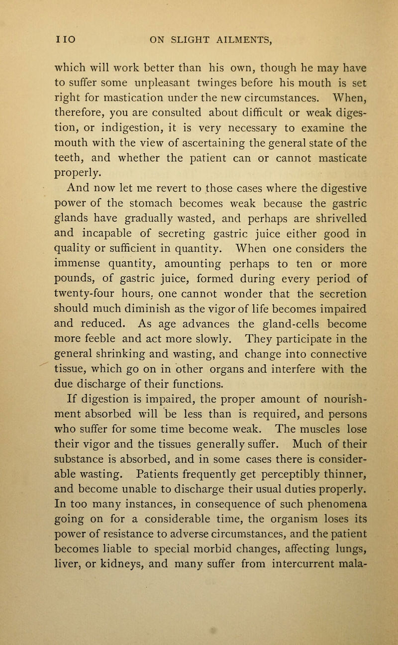 which will work better than his own, though he may have to suffer some unpleasant twinges before his mouth is set right for mastication under the new circumstances. When, therefore, you are consulted about difficult or weak diges- tion, or indigestion, it is very necessary to examine the mouth with the view of ascertaining the general state of the teeth, and whether the patient can or cannot masticate properly. And now let me revert to those cases where the digestive power of the stomach becomes weak because the gastric glands have gradually wasted, and perhaps are shrivelled and incapable of secreting gastric juice either good in quality or sufficient in quantity. When one considers the immense quantity, amounting perhaps to ten or more pounds, of gastric juice, formed during every period of twenty-four hours, one cannot wonder that the secretion should much diminish as the vigor of life becomes impaired and reduced. As age advances the gland-cells become more feeble and act more slowly. They participate in the general shrinking and wasting, and change into connective tissue, which go on in other organs and interfere with the due discharge of their functions. If digestion is impaired, the proper amount of nourish- ment absorbed will be less than is required, and persons who suffer for some time become weak. The muscles lose their vigor and the tissues generally suffer. Much of their substance is absorbed, and in some cases there is consider- able wasting. Patients frequently get perceptibly thinner, and become unable to discharge their usual duties properly. In too many instances, in consequence of such phenomena going on for a considerable time, the organism loses its power of resistance to adverse circumstances, and the patient becomes liable to special morbid changes, affecting lungs, liver, or kidneys, and many suffer from intercurrent mala-