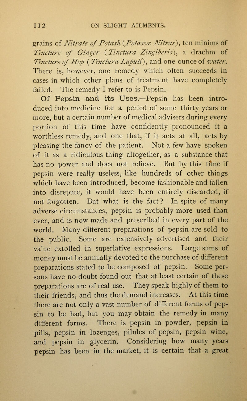 grains oi Nih-ate of Potash {Fotassce Nifras), ten minims of Tinctwe of Ginger (^Tinctura Zingiberis), a drachm of Tincture of Hop (Tinctura Liipuli^, and one ounce of water. There is, however, one remedy which often succeeds in cases in which other plans of treatment have completely failed. The remedy I refer to is Pepsin. Of Pepsin and its Uses.—Pepsin has been intro- duced into medicine for a period of some thirty years or more, but a certain number of medical advisers during every portion of this time have confidently pronounced it a worthless remedy, and one that, if it acts at all, acts by pleasing the fancy of the patient. Not a few have spoken of it as a ridiculous thing altogether, as a substance that has no power and does not relieve. But by this tfhie if pepsin were really useless, like hundreds of other things which have been introduced, become fashionable and fallen into disrepute, it would have been entirely discarded, if not forgotten. But what is the fact? In spite of many adverse circumstances, pepsin is probably more used than ever, and is now made and prescribed in every part of the world. Many different preparations of pepsin are sold to the public. Some are extensively advertised and their value extolled in superlative expressions. Large sums of money must be annually devoted to the purchase of different preparations stated to be composed of pepsin. Some per- sons have no doubt found out that at least certain of these preparations are of real use. They speak highly of them to their friends, and thus the demand increases. At this time there are not only a vast number of different forms of pep- sin to be had, but you may obtain the remedy in many different forms. There is pepsin in powder, pepsin in pills, pepsin in lozenges, pilules of pepsin, pepsin wine, and pepsin in glycerin. Considering how many years pepsin has been in the market, it is certain that a great