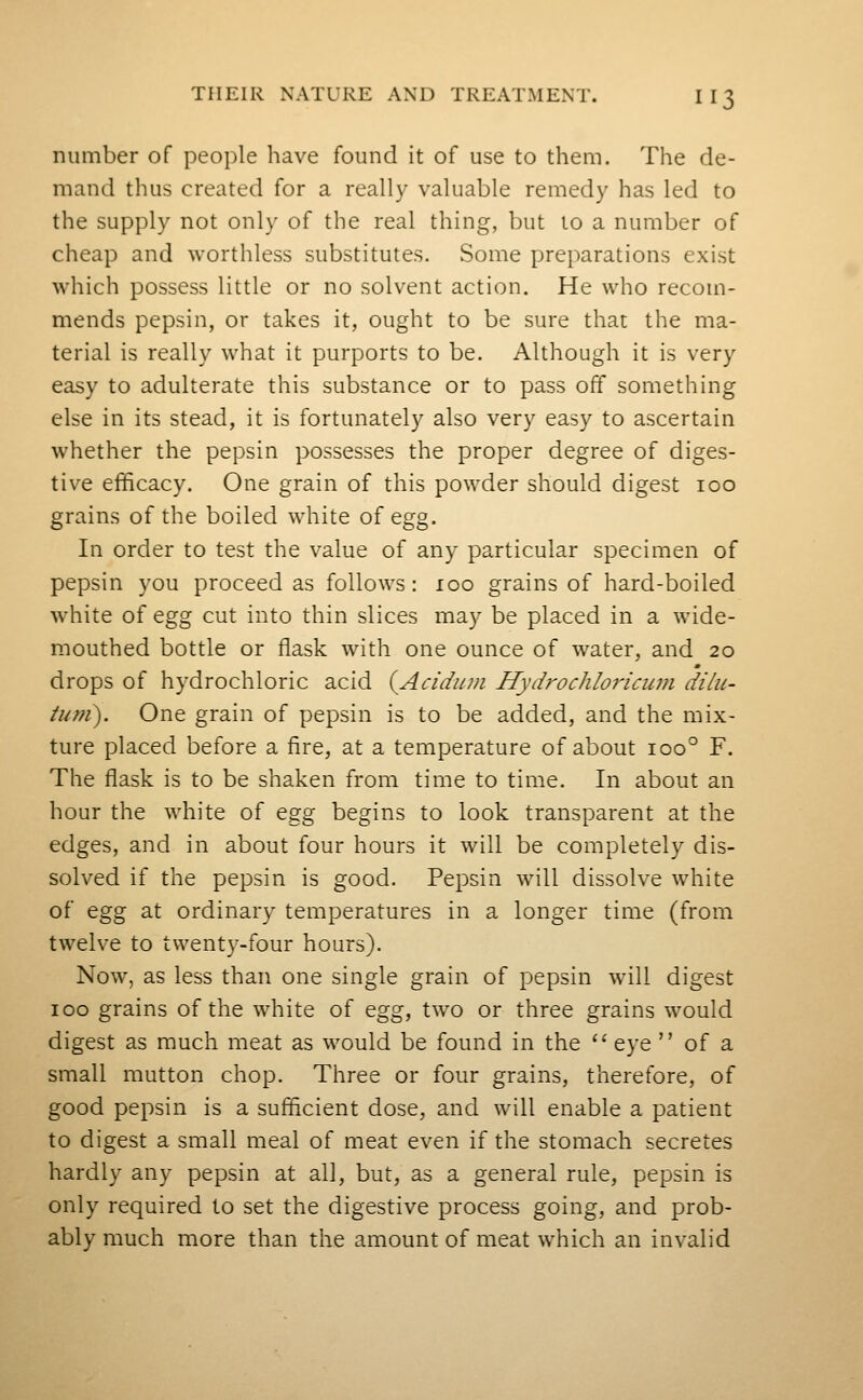 number of people have found it of use to them. The de- mand thus created for a really valuable remedy has led to the supply not only of the real thing, but to a number of cheap and worthless substitutes. Some preparations exist which possess little or no solvent action. He who recom- mends pepsin, or takes it, ought to be sure that the ma- terial is really what it purports to be. Although it is very easy to adulterate this substance or to pass off something else in its stead, it is fortunately also very easy to ascertain whether the pepsin possesses the proper degree of diges- tive efficacy. One grain of this powder should digest 100 grains of the boiled white of egg. In order to test the value of any particular specimen of pepsin you proceed as follows: 100 grains of hard-boiled white of egg cut into thin slices may be placed in a wide- mouthed bottle or flask with one ounce of water, and 20 drops of hydrochloric acid {^Acidiim Hydrochloricum dilu- tuni). One grain of pepsin is to be added, and the mix- ture placed before a fire, at a temperature of about 100° F. The flask is to be shaken from time to time. In about an hour the white of egg begins to look transparent at the edges, and in about four hours it will be completely dis- solved if the pepsin is good. Pepsin will dissolve white of egg at ordinary temperatures in a longer time (from twelve to twenty-four hours). Now, as less than one single grain of pepsin will digest 100 grains of the white of egg, two or three grains would digest as much meat as would be found in the '' eye  of a small mutton chop. Three or four grains, therefore, of good pepsin is a sufficient dose, and will enable a patient to digest a small meal of meat even if the stomach secretes hardly any pepsin at all, but, as a general rule, pepsin is only required to set the digestive process going, and prob- ably much more than the amount of meat which an invalid