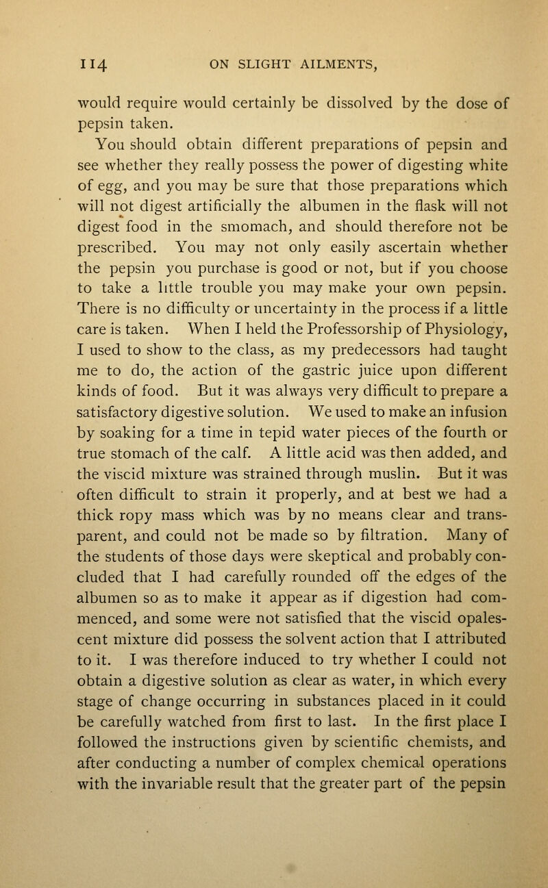 would require would certainly be dissolved by the dose of pepsin taken. You should obtain different preparations of pepsin and see whether they really possess the power of digesting white of egg, and you may be sure that those preparations which will not digest artificially the albumen in the flask will not digest food in the smomach, and should therefore not be prescribed. You may not only easily ascertain whether the pepsin you purchase is good or not, but if you choose to take a little trouble you may make your own pepsin. There is no difficulty or uncertainty in the process if a little care is taken. When I held the Professorship of Physiology, I used to show to the class, as my predecessors had taught me to do, the action of the gastric juice upon different kinds of food. But it was always very difficult to prepare a satisfactory digestive solution. We used to make an infusion by soaking for a time in tepid water pieces of the fourth or true stomach of the calf. A little acid was then added, and the viscid mixture was strained through muslin. But it was often difficult to strain it properly, and at best we had a thick ropy mass which was by no means clear and trans- parent, and could not be made so by filtration. Many of the students of those days were skeptical and probably con- cluded that I had carefully rounded off the edges of the albumen so as to make it appear as if digestion had com- menced, and some were not satisfied that the viscid opales- cent mixture did possess the solvent action that I attributed to it. I was therefore induced to try whether I could not obtain a digestive solution as clear as water, in which every stage of change occurring in substances placed in it could be carefully watched from first to last. In the first place I followed the instructions given by scientific chemists, and after conducting a number of complex chemical operations with the invariable result that the greater part of the pepsin