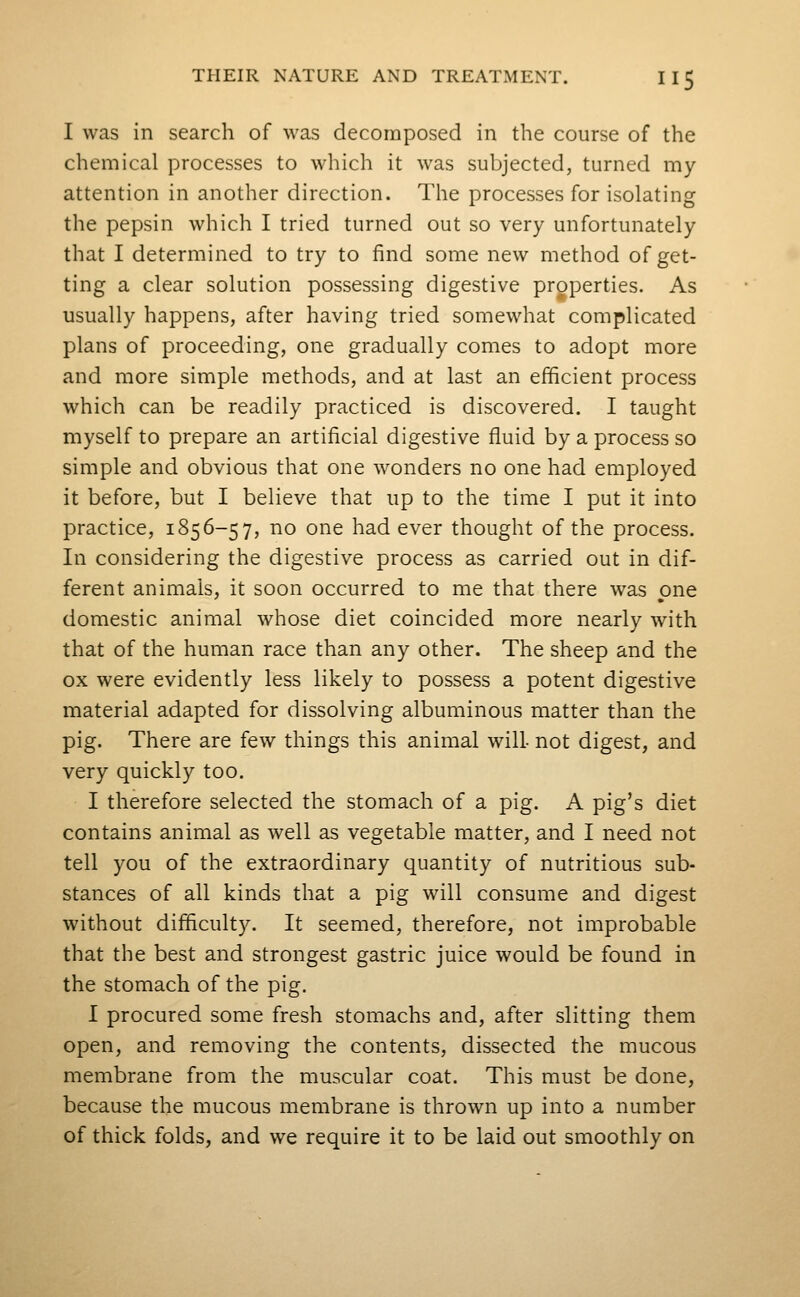 I was in search of was decomposed in the course of the chemical processes to which it was subjected, turned my attention in another direction. The processes for isolating the pepsin which I tried turned out so very unfortunately that I determined to try to find some new method of get- ting a clear solution possessing digestive properties. As usually happens, after having tried somewhat complicated plans of proceeding, one gradually comes to adopt more and more simple methods, and at last an efficient process which can be readily practiced is discovered. I taught myself to prepare an artificial digestive fluid by a process so simple and obvious that one wonders no one had employed it before, but I believe that up to the time I put it into practice, 1856-57, no one had ever thought of the process. In considering the digestive process as carried out in dif- ferent animals, it soon occurred to me that there was one domestic animal whose diet coincided more nearly with that of the human race than any other. The sheep and the ox were evidently less likely to possess a potent digestive material adapted for dissolving albuminous matter than the pig. There are few things this animal will- not digest, and very quickly too. I therefore selected the stomach of a pig. A pig's diet contains animal as well as vegetable matter, and I need not tell you of the extraordinary quantity of nutritious sub- stances of all kinds that a pig will consume and digest without difficulty. It seemed, therefore, not improbable that the best and strongest gastric juice would be found in the stomach of the pig. I procured some fresh stomachs and, after slitting them open, and removing the contents, dissected the mucous membrane from the muscular coat. This must be done, because the mucous membrane is thrown up into a number of thick folds, and we require it to be laid out smoothly on