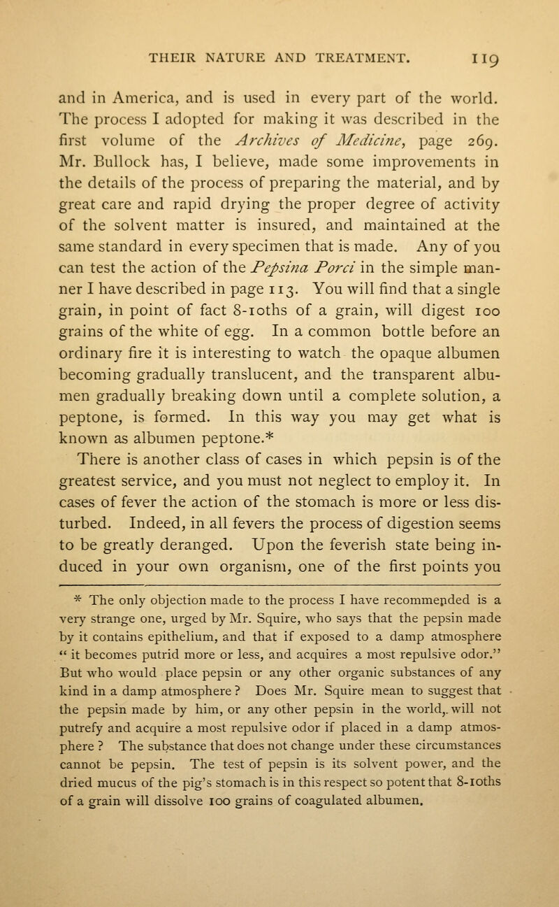 and in America, and is used in every part of the world. The process I adopted for making it was described in the first volume of the Archives of Medicine, page 269. Mr. Bullock has, I believe, made some improvements in the details of the process of preparing the material, and by great care and rapid drying the proper degree of activity of the solvent matter is insured, and maintained at the same standard in every specimen that is made. Any of you can test the action of the Pepsina Porci in the simple man- ner I have described in page 113. You will find that a single grain, in point of fact 8-ioths of a grain, will digest 100 grains of the white of ^gg. In a common bottle before an ordinary fire it is interesting to watch the opaque albumen becoming gradually translucent, and the transparent albu- men gradually breaking down until a complete solution, a peptone, is formed. In this way you may get what is known as albumen peptone.* There is another class of cases in which pepsin is of the greatest service, and you must not neglect to employ it. In cases of fever the action of the stomach is more or less dis- turbed. Indeed, in all fevers the process of digestion seems to be greatly deranged. Upon the feverish state being in- duced in your own organism, one of the first points you ■^ The only objection made to the process I have recommepded is a very strange one, urged by Mr. Squire, who says that the pepsin made by it contains epithelium, and that if exposed to a damp atmosphere  it becomes putrid more or less, and acquires a most repulsive odor. But who would place pepsin or any other organic substances of any kind in a damp atmosphere ? Does Mr. Squire mean to suggest that the pepsin made by him, or any other pepsin in the world,, will not putrefy and acquire a most repulsive odor if placed in a damp atmos- phere ? The substance that does not change under these circumstances cannot be pepsin. The test of pepsin is its solvent power, and the dried mucus of the pig's stomach is in this respect so potent that 8-IOths of a grain will dissolve 100 grains of coagulated albumen.