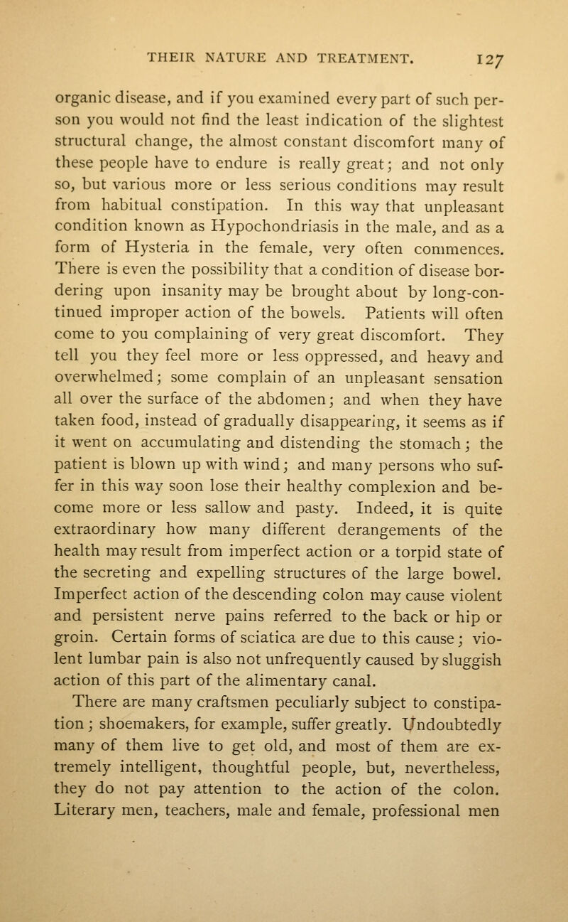 organic disease, and if you examined every part of such per- son you would not find the least indication of the slightest structural change, the almost constant discomfort many of these people have to endure is really great; and not only so, but various more or less serious conditions may result from habitual constipation. In this way that unpleasant condition known as Hypochondriasis in the male, and as a form of Hysteria in the female, very often commences. There is even the possibility that a condition of disease bor- dering upon insanity may be brought about by long-con- tinued improper action of the bowels. Patients will often come to you complaining of very great discomfort. They tell you they feel more or less oppressed, and heavy and overwhelmed; some complain of an unpleasant sensation all over the surface of the abdomen; and when they have taken food, instead of gradually disappearing, it seems as if it went on accumulating and distending the stomach; the patient is blown up with wind; and many persons who suf- fer in this way soon lose their healthy complexion and be- come more or less sallow and pasty. Indeed, it is quite extraordinary how many different derangements of the health may result from imperfect action or a torpid state of the secreting and expelling structures of the large bowel. Imperfect action of the descending colon may cause violent and persistent nerve pains referred to the back or hip or groin. Certain forms of sciatica are due to this cause; vio- lent lumbar pain is also not unfrequently caused by sluggish action of this part of the alimentary canal. There are many craftsmen peculiarly subject to constipa- tion ; shoemakers, for example, suffer greatly. Undoubtedly many of them live to get old, and most of them are ex- tremely intelligent, thoughtful people, but, nevertheless, they do not pay attention to the action of the colon. Literary men, teachers, male and female, professional men