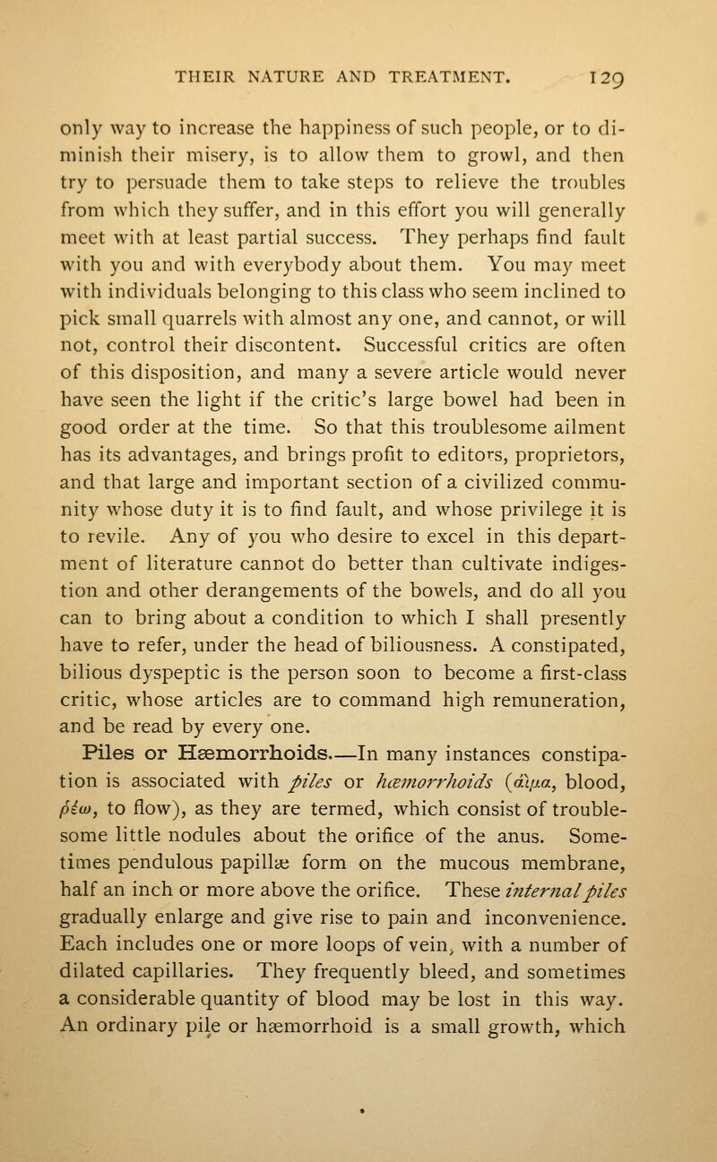 only way to increase the happiness of such people, or to di- minish their misery, is to allow them to growl, and then try to persuade them to take steps to relieve the troubles from which they suffer, and in this effort you will generally meet with at least partial success. They perhaps find fault with you and with everybody about them. You may meet with individuals belonging to this class who seem inclined to pick small quarrels with almost any one, and cannot, or will not, control their discontent. Successful critics are often of this disposition, and many a severe article would never have seen the light if the critic's large bowel had been in good order at the time. So that this troublesome ailment has its advantages, and brings profit to editors, proprietors, and that large and important section of a civilized commu- nity whose duty it is to find fault, and whose privilege it is to revile. Any of you who desire to excel in this depart- ment of literature cannot do better than cultivate indiges- tion and other derangements of the bowels, and do all you can to bring about a condition to which I shall presently have to refer, under the head of biliousness. A constipated, bilious dyspeptic is the person soon to become a first-class critic, whose articles are to command high remuneration, and be read by every one. Piles or Hseraorrhoids—In many instances constipa- tion is associated with piles or hcemorrhoids {aip-a, blood, piio, to flow), as they are termed, which consist of trouble- some little nodules about the orifice of the anus. Some- times pendulous papillae form on the mucous membrane, half an inch or more above the orifice. These internal piles gradually enlarge and give rise to pain and inconvenience. Each includes one or more loops of vein, with a number of dilated capillaries. They frequently bleed, and sometimes a considerable quantity of blood may be lost in this way. An ordinary pile or hemorrhoid is a small growth, which