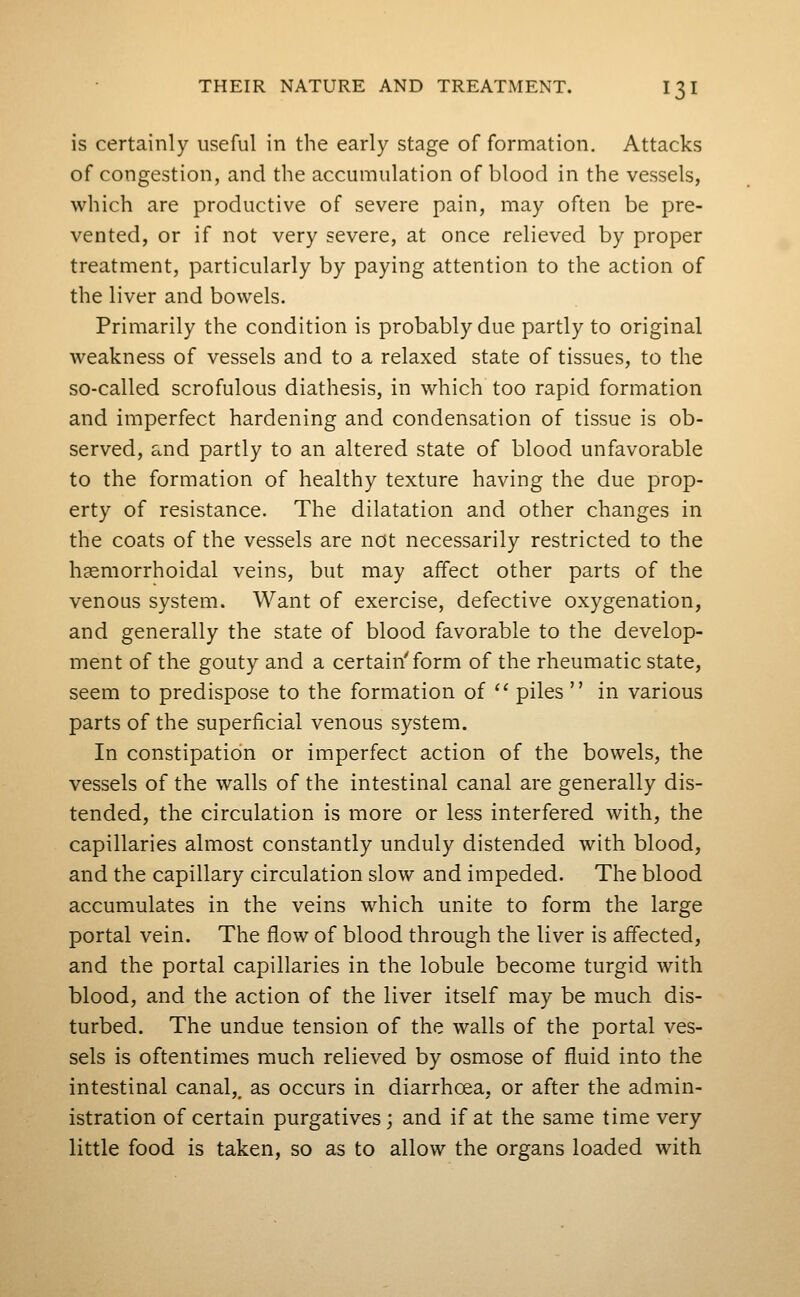 is certainly useful in the early stage of formation. Attacks of congestion, and the accumulation of blood in the vessels, which are productive of severe pain, may often be pre- vented, or if not very severe, at once relieved by proper treatment, particularly by paying attention to the action of the liver and bowels. Primarily the condition is probably due partly to original weakness of vessels and to a relaxed state of tissues, to the so-called scrofulous diathesis, in which too rapid formation and imperfect hardening and condensation of tissue is ob- served, and partly to an altered state of blood unfavorable to the formation of healthy texture having the due prop- erty of resistance. The dilatation and other changes in the coats of the vessels are not necessarily restricted to the hcemorrhoidal veins, but may affect other parts of the venous system. Want of exercise, defective oxygenation, and generally the state of blood favorable to the develop- ment of the gouty and a certain'form of the rheumatic state, seem to predispose to the formation of ^' piles  in various parts of the superficial venous system. In constipation or imperfect action of the bowels, the vessels of the walls of the intestinal canal are generally dis- tended, the circulation is more or less interfered with, the capillaries almost constantly unduly distended with blood, and the capillary circulation slow and impeded. The blood accumulates in the veins which unite to form the large portal vein. The flow of blood through the liver is affected, and the portal capillaries in the lobule become turgid with blood, and the action of the liver itself may be much dis- turbed. The undue tension of the walls of the portal ves- sels is oftentimes much relieved by osmose of fluid into the intestinal canal,^ as occurs in diarrhoea, or after the admin- istration of certain purgatives; and if at the same time very little food is taken, so as to allow the organs loaded with