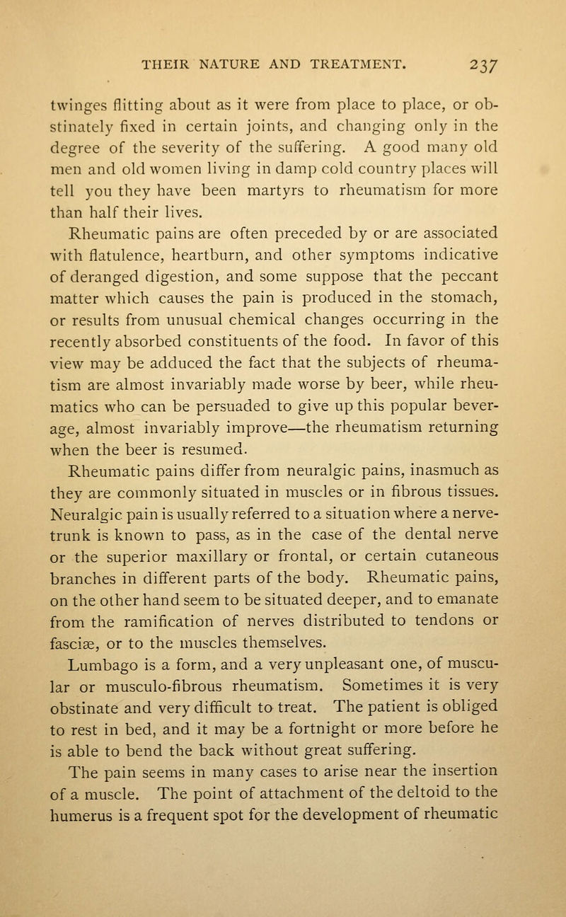twinges flitting about as it were from place to place, or ob- stinately fixed in certain joints, and changing only in the degree of the severity of the suffering. A good many old men and old women living in damp cold country places will tell you they have been martyrs to rheumatism for more than half their lives. Rheumatic pains are often preceded by or are associated with flatulence, heartburn, and other symptoms indicative of deranged digestion, and some suppose that the peccant matter which causes the pain is produced in the stomach, or results from unusual chemical changes occurring in the recently absorbed constituents of the food. In favor of this view may be adduced the fact that the subjects of rheuma- tism are almost invariably made worse by beer, while rheu- matics who can be persuaded to give up this popular bever- age, almost invariably improve—the rheumatism returning when the beer is resumed. Rheumatic pains differ from neuralgic pains, inasmuch as they are commonly situated in muscles or in fibrous tissues. Neuralgic pain is usually referred to a situation where a nerve- trunk is known to pass, as in the case of the dental nerve or the superior maxillary or frontal, or certain cutaneous branches in different parts of the body. Rheumatic pains, on the other hand seem to be situated deeper, and to emanate from the ramification of nerves distributed to tendons or fasciae, or to the muscles themselves. Lumbago is a form, and a very unpleasant one, of muscu- lar or musculo-fibrous rheumatism. Sometimes it is very obstinate and very difficult to treat. The patient is obliged to rest in bed, and it may be a fortnight or more before he is able to bend the back without great suffering. The pain seems in many cases to arise near the insertion of a muscle. The point of attachment of the deltoid to the humerus is a frequent spot for the development of rheumatic
