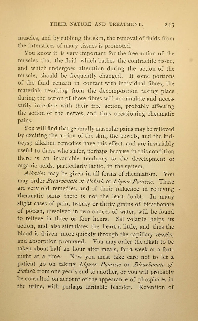 muscles, and by rubbing the skin, the removal of fluids from the interstices of many tissues is promoted. You know it is very important for the free action of the muscles that the fluid which bathes the contractile tissue, and which undergoes alteration during the action of the muscle, should be frequently changed. If some portions of the fluid remain in contact with individual fibres, the materials resulting from the decomposition taking place during the action of those fibres will accumulate and neces- sarily interfere with their free action, probably affecting the action of the nerves, and thus occasioning rheumatic pains. You will find that generally muscular pains maybe relieved by exciting the action of the skin, the bowels, and the kid- neys; alkaline remedies have this effect, and are invariably useful to those who suffer, perhaps because in this condition there is an invariable tendency to the development of organic acids, particularly lactic, in the system. Alkalies may be given in all forms of rheumatism. You may order Bica7'bo7iate of Potash or Liquor Potasscz. These are very old remedies, and of their influence in relieving rheumatic pains there is not the least doubt. In many sligb.t cases of pain, twenty or thirty grains of bicarbonate of potash, dissolved in two ounces of water, will be found to relieve in three or four hours. Sal volatile helps its action, and also stimulates the heart a little, and thus the blood is driven more quickly through the capillary vessels, and absorption promoted. You may order the alkali to be taken about half an hour after meals, for a week or a fort- night at a time. Now you must take care not to let a patient go on taking Liquor Potassce or Bicarbonate of Potash from one year's end to another, or you will probably be consulted on account of the appearance of phosphates in the urine, with perhaps irritable bladder. Retention of