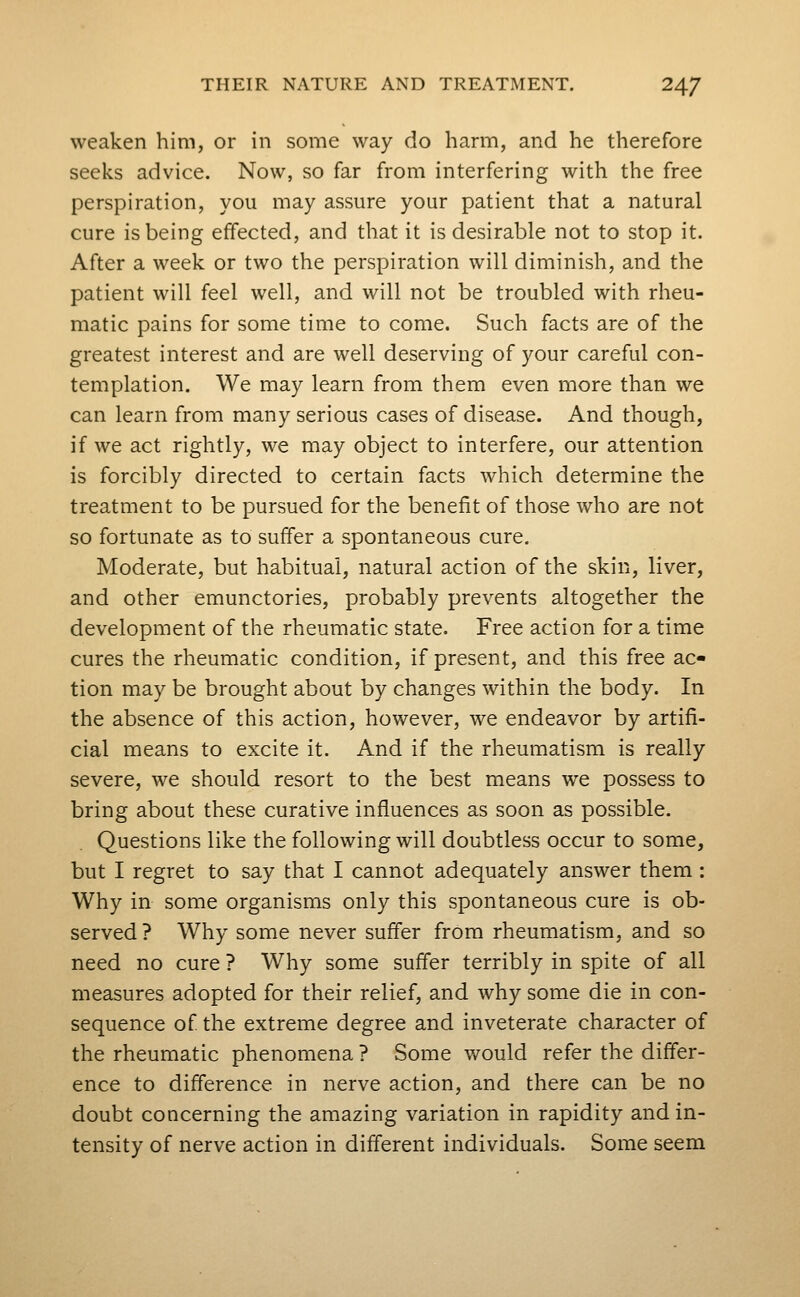 weaken him, or in some way do harm, and he therefore seeks advice. Now, so far from interfering with the free perspiration, you may assure your patient that a natural cure is being effected, and that it is desirable not to stop it. After a week or two the perspiration will diminish, and the patient will feel well, and will not be troubled with rheu- matic pains for some time to come. Such facts are of the greatest interest and are well deserving of your careful con- templation. We may learn from them even more than we can learn from many serious cases of disease. And though, if we act rightly, we may object to interfere, our attention is forcibly directed to certain facts which determine the treatment to be pursued for the benefit of those who are not so fortunate as to suffer a spontaneous cure. Moderate, but habitual, natural action of the skin, liver, and other emunctories, probably prevents altogether the development of the rheumatic state. Free action for a time cures the rheumatic condition, if present, and this free ac- tion may be brought about by changes within the body. In the absence of this action, however, we endeavor by artifi- cial means to excite it. And if the rheumatism is really severe, we should resort to the best means we possess to bring about these curative influences as soon as possible. Questions like the following will doubtless occur to some, but I regret to say that I cannot adequately answer them : Why in some organisms only this spontaneous cure is ob- served ? Why some never suffer from rheumatism, and so need no cure ? Why some suffer terribly in spite of all measures adopted for their relief, and why some die in con- sequence of the extreme degree and inveterate character of the rheumatic phenomena ? Some would refer the differ- ence to difference in nerve action, and there can be no doubt concerning the amazing variation in rapidity and in- tensity of nerve action in different individuals. Some seem