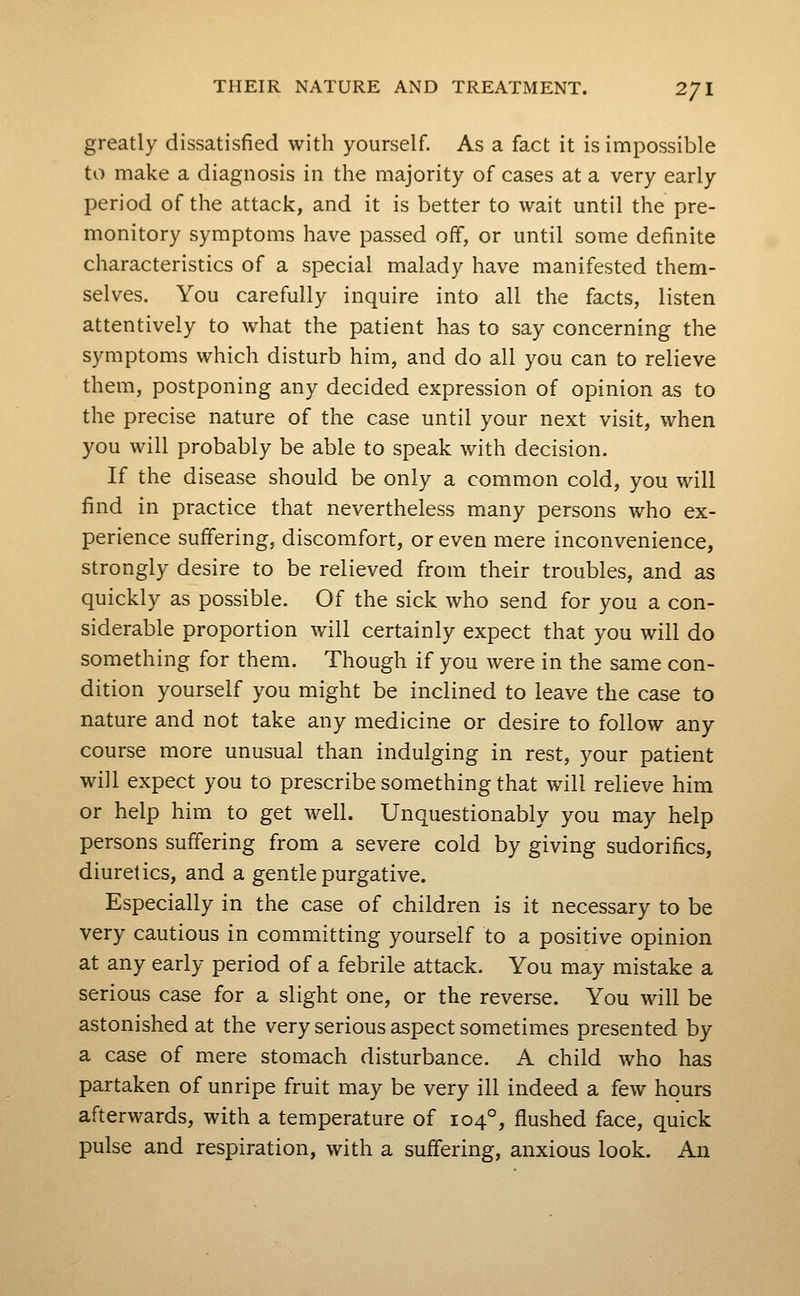 greatly dissatisfied with yourself. As a fact it is impossible to make a diagnosis in the majority of cases at a very early period of the attack, and it is better to wait until the pre- monitory symptoms have passed oif, or until some definite characteristics of a special malady have manifested them- selves. You carefully inquire into all the facts, listen attentively to what the patient has to say concerning the symptoms which disturb him, and do all you can to relieve them, postponing any decided expression of opinion as to the precise nature of the case until your next visit, when you will probably be able to speak with decision. If the disease should be only a common cold, you will find in practice that nevertheless many persons who ex- perience suffering, discomfort, or even mere inconvenience, strongly desire to be relieved from their troubles, and as quickly as possible. Of the sick who send for you a con- siderable proportion will certainly expect that you will do something for them. Though if you were in the same con- dition yourself you might be inclined to leave the case to nature and not take any medicine or desire to follow any course more unusual than indulging in rest, your patient will expect you to prescribe something that will relieve him or help him to get well. Unquestionably you may help persons suffering from a severe cold by giving sudorifics, diuretics, and a gentle purgative. Especially in the case of children is it necessary to be very cautious in committing yourself to a positive opinion at any early period of a febrile attack. You may mistake a serious case for a slight one, or the reverse. You will be astonished at the very serious aspect sometimes presented by a case of mere stomach disturbance. A child who has partaken of unripe fruit may be very ill indeed a few hours afterwards, with a temperature of 104°, flushed face, quick pulse and respiration, with a suffering, anxious look. An