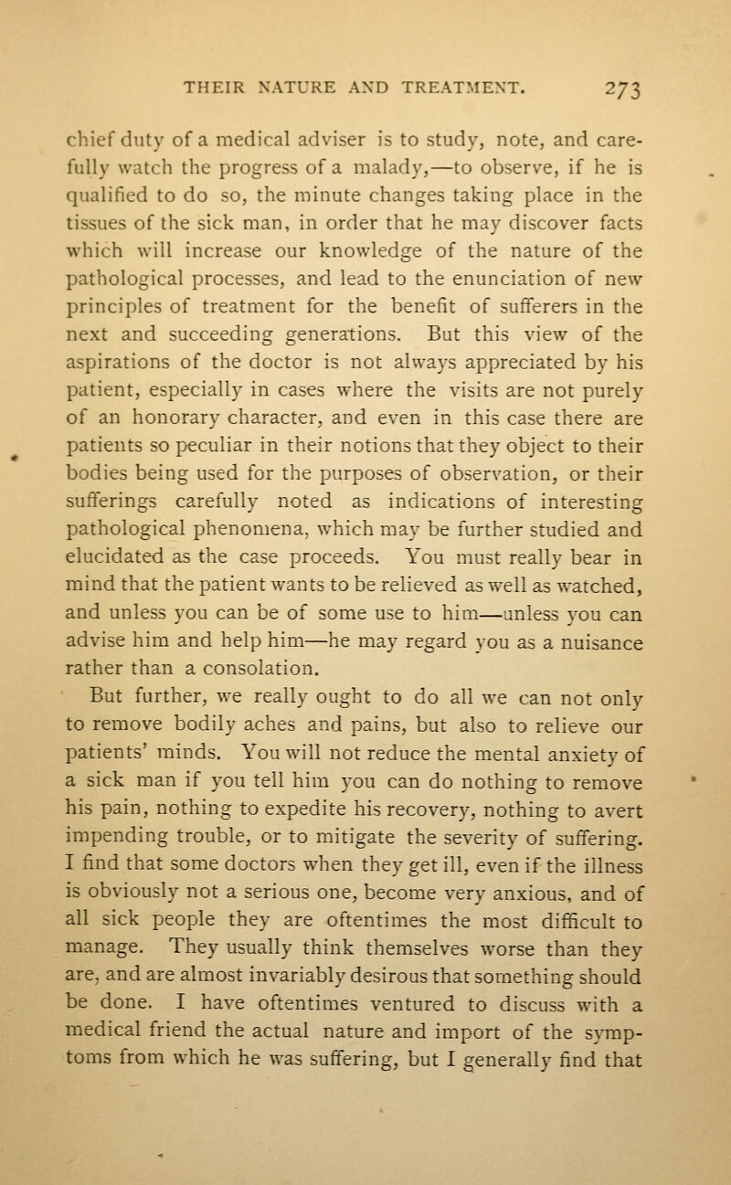 chief duty of a medical adviser is to study, note, and care- fully watch the progress of a malady,—to observe, if he is qualified to do so, the minute changes taking place in the tissues of the sick man, in order that he may discover facts which will increase our knowledge of the nature of the pathological processes, and lead to the enunciation of new principles of treatment for the benefit of sufferers in the next and succeeding generations. But this view of the aspirations of the doctor is not always appreciated by his patient, especially in cases where the visits are not purely of an honorary character, and even in this case there are patients so peculiar in their notions that they object to their bodies being used for the purposes of observation, or their sufferings carefully noted as indications of interesting pathological phenomena, which may be further studied and elucidated as the case proceeds. You must really bear in mind that the patient wants to be relieved as well as watched, and unless you can be of some use to him—unless you can advise him and help him—he may regard you as a nuisance rather than a consolation. But further, we really ought to do all we can not only to remove bodily aches and pains, but also to relieve our patients' minds. You will not reduce the mental anxiety of a sick man if you tell him you can do nothing to remove his pain, nothing to expedite his recovery, nothing to avert impending trouble, or to mitigate the severity of suffering. I find that some doctors when they get ill, even if the illness is obviously not a serious one, become very anxious, and of all sick people they are oftentimes the most difficult to manage. They usually think themselves worse than they are, and are almost invariably desirous that something should be done. I have oftentimes ventured to discuss with a medical friend the actual nature and import of the symp-