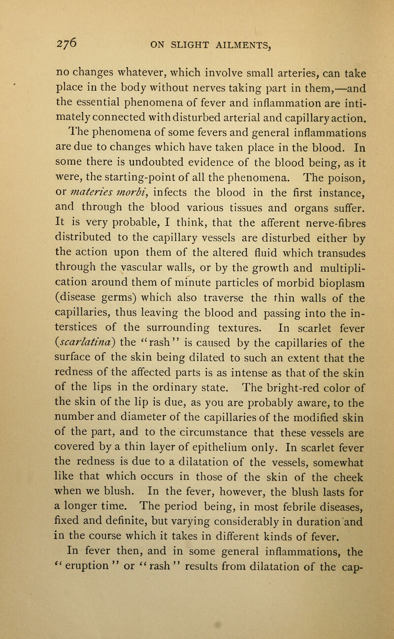 no changes whatever, which involve small arteries, can take place in the body without nerves taking part in them,—and the essential phenomena of fever and inflammation are inti- mately connected with disturbed arterial and capillary action. The phenomena of some fevers and general inflammations are due to changes which have taken place in the blood. In some there is undoubted evidence of the blood being, as it were, the starting-point of all the phenomena. The poison, or materies morbi, infects the blood in the first instance, and through the blood various tissues and organs suffer. It is very probable, I think, that the afferent nerve-fibres distributed to the capillary vessels are disturbed either by the action upon them of the altered fluid which transudes through the vascular walls, or by the growth and multipli- cation around them of minute particles of morbid bioplasm (disease germs) which also traverse the thin walls of the capillaries, thus leaving the blood and passing into the in- terstices of the surrounding textures. In scarlet fever i^scarlatind) the ''rash is caused by the capillaries of the surface of the skin being dilated to such an extent that the redness of the affected parts is as intense as that of the skin of the lips in the ordinary state. The bright-red color of the skin of the lip is due, as you are probably aware, to the number and diameter of the capillaries of the modified skin of the part, and to the circumstance that these vessels are covered by a thin layer of epithelium only. In scarlet fever the redness is due to a dilatation of the vessels, somewhat like that which occurs in those of the skin of the cheek when we blush. In the fever, however, the blush lasts for a longer time. The period being, in most febrile diseases, fixed and definite, but varying considerably in duration and in the course which it takes in different kinds of fever. In fever then, and in some general inflammations, the '^ eruption  or ''rash  results from dilatation of the cap-