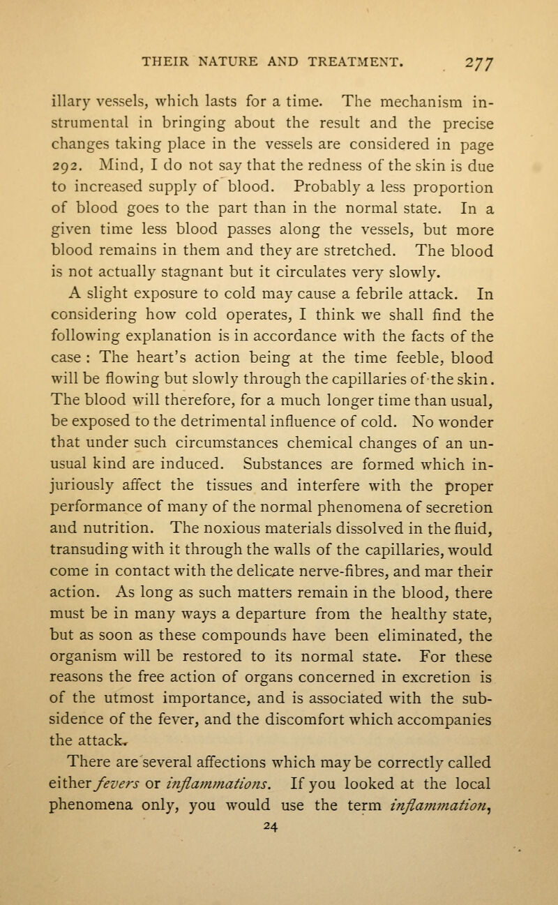 illary vessels, which lasts for a time. The mechanism in- strumental in bringing about the result and the precise changes taking place in the vessels are considered in page 292. Mind, I do not say that the redness of the skin is due to increased supply of blood. Probably a less proportion of blood goes to the part than in the normal state. In a given time less blood passes along the vessels, but more blood remains in them and they are stretched. The blood is not actually stagnant but it circulates very slowly. A slight exposure to cold may cause a febrile attack. In considering how cold operates, I think we shall find the following explanation is in accordance with the facts of the case : The heart's action being at the time feeble, blood will be flowing but slowly through the capillaries of-the skin. The blood will therefore, for a much longer time than usual, be exposed to the detrimental influence of cold. No wonder that under such circumstances chemical changes of an un- usual kind are induced. Substances are formed which in- juriously aflect the tissues and interfere with the proper performance of many of the normal phenomena of secretion and nutrition. The noxious materials dissolved in the fluid, transuding with it through the walls of the capillaries, would come in contact with the delicate nerve-fibres, and mar their action. As long as such matters remain in the blood, there must be in many ways a departure from the healthy state, but as soon as these compounds have been eliminated, the organism will be restored to its normal state. For these reasons the free action of organs concerned in excretion is of the utmost importance, and is associated with the sub- sidence of the fever, and the discomfort which accompanies the attacks There are several affections which maybe correctly called e\\.\iQT fevers ox i?iflajnmatiofis. If you looked at the local phenomena only, you would use the term inflamfnation^ 24