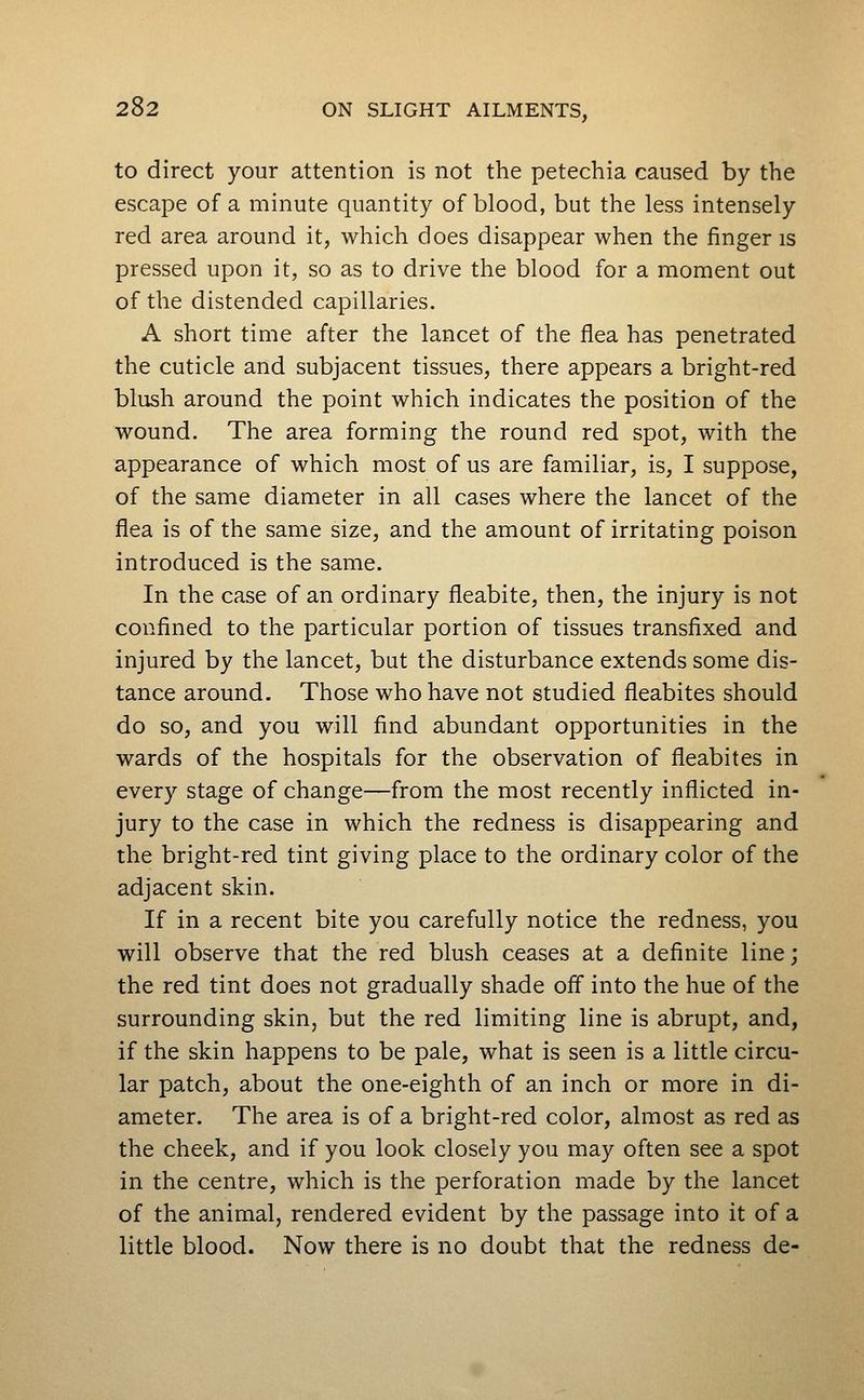 to direct your attention is not the petechia caused by the escape of a minute quantity of blood, but the less intensely red area around it, which does disappear when the finger is pressed upon it, so as to drive the blood for a moment out of the distended capillaries. A short time after the lancet of the flea has penetrated the cuticle and subjacent tissues, there appears a bright-red blush around the point which indicates the position of the wound. The area forming the round red spot, with the appearance of which most of us are familiar, is, I suppose, of the same diameter in all cases where the lancet of the flea is of the same size, and the amount of irritating poison introduced is the same. In the case of an ordinary fleabite, then, the injury is not confined to the particular portion of tissues transfixed and injured by the lancet, but the disturbance extends some dis- tance around. Those who have not studied fieabites should do so, and you will find abundant opportunities in the wards of the hospitals for the observation of fieabites in every stage of change—from the most recently inflicted in- jury to the case in which the redness is disappearing and the bright-red tint giving place to the ordinary color of the adjacent skin. If in a recent bite you carefully notice the redness, you will observe that the red blush ceases at a definite line; the red tint does not gradually shade off into the hue of the surrounding skin, but the red limiting line is abrupt, and, if the skin happens to be pale, what is seen is a little circu- lar patch, about the one-eighth of an inch or more in di- ameter. The area is of a bright-red color, almost as red as the cheek, and if you look closely you may often see a spot in the centre, which is the perforation made by the lancet of the animal, rendered evident by the passage into it of a little blood. Now there is no doubt that the redness de-