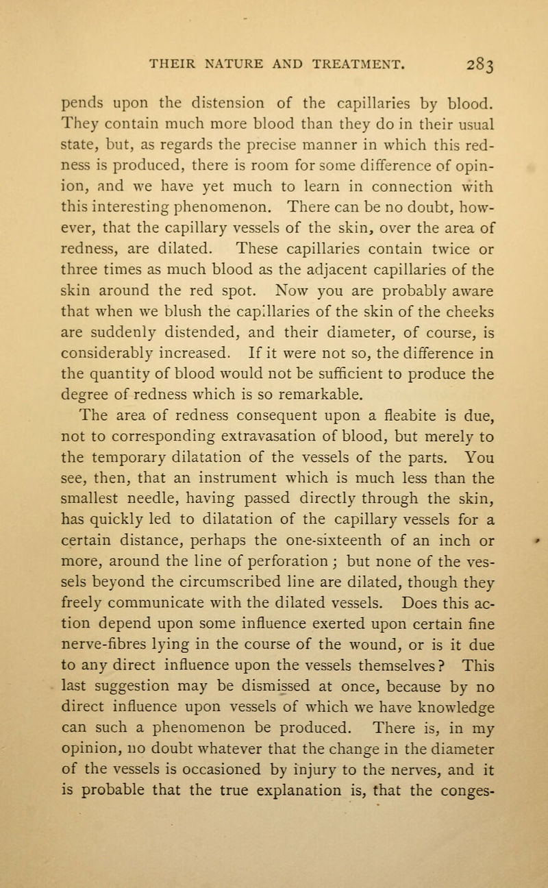 pends upon the distension of the capillaries by blood. They contain much more blood than they do in their usual state, but, as regards the precise manner in which this red- ness is produced, there is room for some difference of opin- ion, and we have yet much to learn in connection with this interesting phenomenon. There can be no doubt, how- ever, that the capillary vessels of the skin, over the area of redness, are dilated. These capillaries contain twice or three times as much blood as the adjacent capillaries of the skin around the red spot. Now you are probably aware that when we blush the capillaries of the skin of the cheeks are suddenly distended, and their diameter, of course, is considerably increased. If it were not so, the difference in the quantity of blood would not be sufficient to produce the degree of redness which is so remarkable. The area of redness consequent upon a fleabite is due, not to corresponding extravasation of blood, but merely to the temporary dilatation of the vessels of the parts. You see, then, that an instrument which is much less than the smallest needle, having passed directly through the skin, has quickly led to dilatation of the capillary vessels for a certain distance, perhaps the one-sixteenth of an inch or more, around the line of perforation; but none of the ves- sels beyond the circumscribed line are dilated, though they freely communicate with the dilated vessels. Does this ac- tion depend upon some influence exerted upon certain fine nerve-fibres lying in the course of the wound, or is it due to any direct influence upon the vessels themselves ? This last suggestion may be dismissed at once, because by no direct influence upon vessels of which w^e have knowledge can such a phenomenon be produced. There is, in my opinion, no doubt whatever that the change in the diameter of the vessels is occasioned by injury to the nerves, and it is probable that the true explanation is, that the conges-