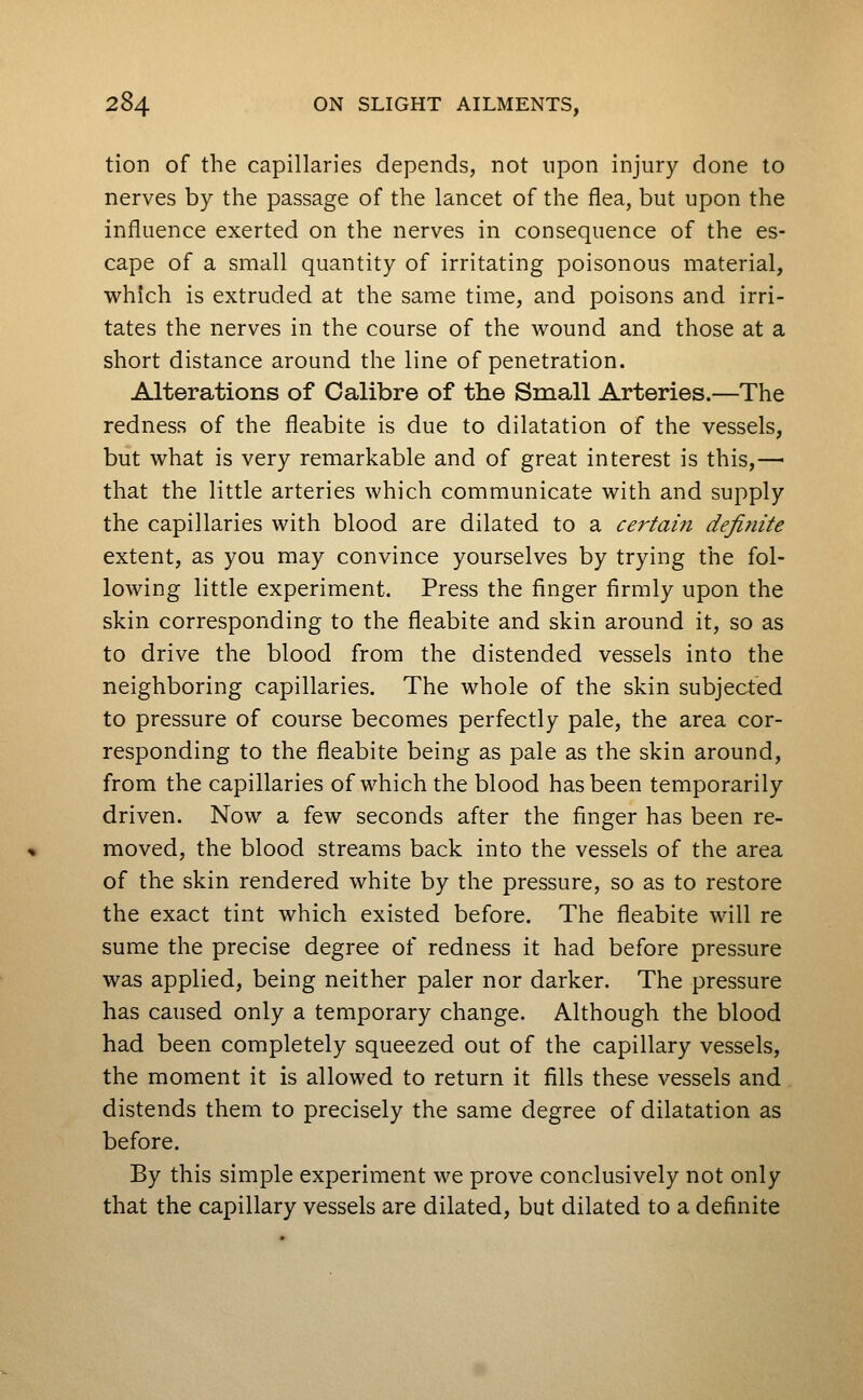 tion of the capillaries depends, not upon injury done to nerves by the passage of the lancet of the flea, but upon the influence exerted on the nerves in consequence of the es- cape of a small quantity of irritating poisonous material, which is extruded at the same time, and poisons and irri- tates the nerves in the course of the wound and those at a short distance around the line of penetration. Alterations of Calibre of the Small Arteries.—The redness of the fleabite is due to dilatation of the vessels, but what is very remarkable and of great interest is this,— that the little arteries which communicate with and supply the capillaries with blood are dilated to a cei^tam definite extent, as you may convince yourselves by trying the fol- lowing little experiment. Press the finger firmly upon the skin corresponding to the fleabite and skin around it, so as to drive the blood from the distended vessels into the neighboring capillaries. The whole of the skin subjected to pressure of course becomes perfectly pale, the area cor- responding to the fleabite being as pale as the skin around, from the capillaries of which the blood has been temporarily driven. Now a few seconds after the finger has been re- moved, the blood streams back into the vessels of the area of the skin rendered white by the pressure, so as to restore the exact tint which existed before. The fleabite will re sume the precise degree of redness it had before pressure was applied, being neither paler nor darker. The pressure has caused only a temporary change. Although the blood had been completely squeezed out of the capillary vessels, the moment it is allowed to return it fills these vessels and distends them to precisely the same degree of dilatation as before. By this simple experiment we prove conclusively not only that the capillary vessels are dilated, but dilated to a definite