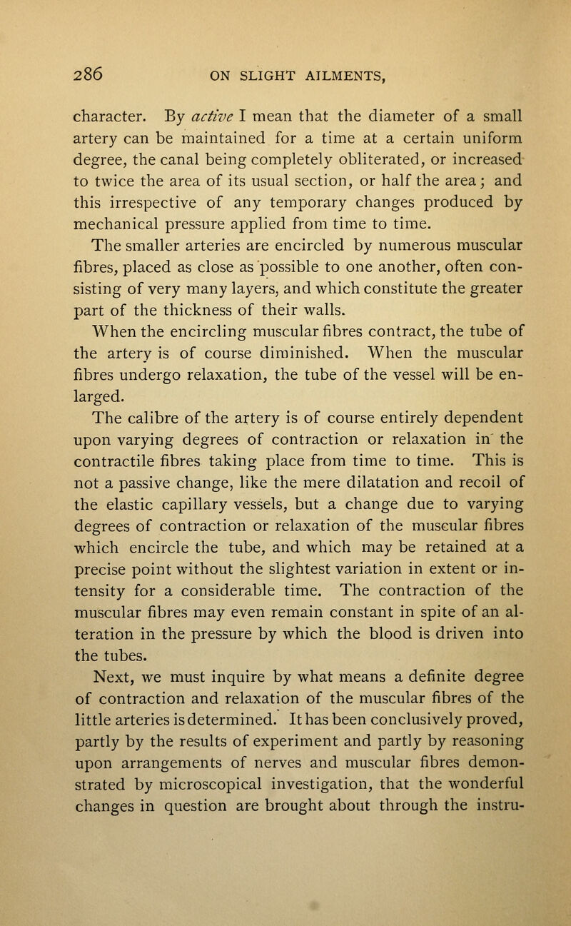 character. By active I mean that the diameter of a small artery can be maintained for a time at a certain uniform degree, the canal being completely obliterated, or increased to twice the area of its usual section, or half the area; and this irrespective of any temporary changes produced by mechanical pressure applied from time to time. The smaller arteries are encircled by numerous muscular fibres, placed as close as possible to one another, often con- sisting of very many layers, and which constitute the greater part of the thickness of their walls. When the encircling muscular fibres contract, the tube of the artery is of course diminished. When the muscular fibres undergo relaxation, the tube of the vessel will be en- larged. The calibre of the artery is of course entirely dependent upon varying degrees of contraction or relaxation in' the contractile fibres taking place from time to time. This is not a passive change, like the mere dilatation and recoil of the elastic capillary vessels, but a change due to varying degrees of contraction or relaxation of the muscular fibres which encircle the tube, and which may be retained at a precise point without the slightest variation in extent or in- tensity for a considerable time. The contraction of the muscular fibres may even remain constant in spite of an al- teration in the pressure by which the blood is driven into the tubes. Next, we must inquire by what means a definite degree of contraction and relaxation of the muscular fibres of the little arteries is determined. It has been conclusively proved, partly by the results of experiment and partly by reasoning upon arrangements of nerves and muscular fibres demon- strated by microscopical investigation, that the wonderful changes in question are brought about through the instru-