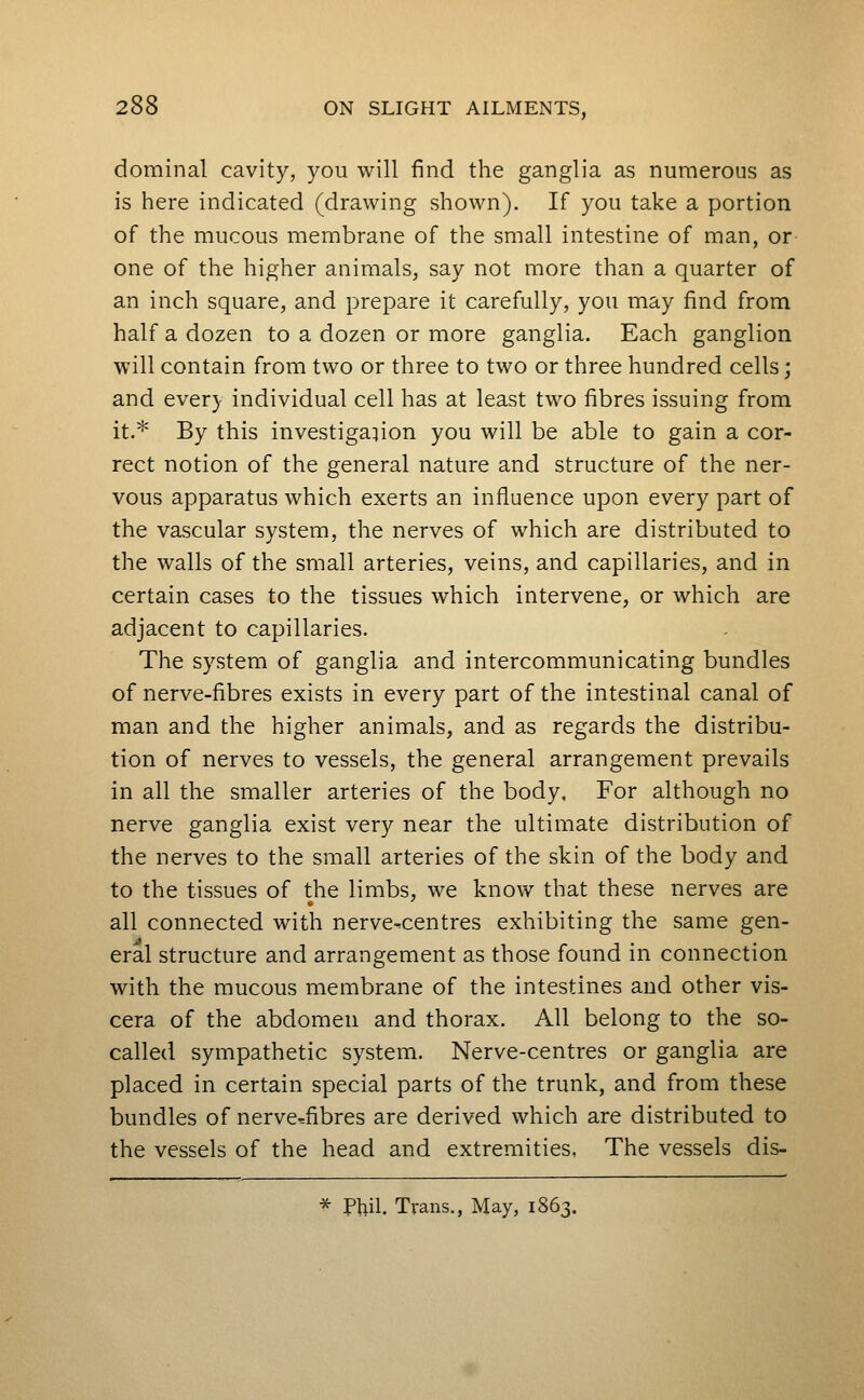 dominal cavity, you will find the ganglia as numerous as is here indicated (drawing shown). If you take a portion of the mucous membrane of the small intestine of man, or one of the higher animals, say not more than a quarter of an inch square, and prepare it carefully, you may find from half a dozen to a dozen or more ganglia. Each ganglion will contain from two or three to two or three hundred cells; and every individual cell has at least two fibres issuing from it.* By this investigation you will be able to gain a cor- rect notion of the general nature and structure of the ner- vous apparatus which exerts an influence upon every part of the vascular system, the nerves of which are distributed to the walls of the small arteries, veins, and capillaries, and in certain cases to the tissues which intervene, or which are adjacent to capillaries. The system of ganglia and intercommunicating bundles of nerve-fibres exists in every part of the intestinal canal of man and the higher animals, and as regards the distribu- tion of nerves to vessels, the general arrangement prevails in all the smaller arteries of the body, For although no nerve ganglia exist very near the ultimate distribution of the nerves to the small arteries of the skin of the body and to the tissues of the limbs, we know that these nerves are all connected with nerve-centres exhibiting the same gen- eral structure and arrangement as those found in connection with the mucous membrane of the intestines and other vis- cera of the abdomen and thorax. All belong to the so- called sympathetic system. Nerve-centres or ganglia are placed in certain special parts of the trunk, and from these bundles of nerve^fibres are derived which are distributed to the vessels of the head and extremities. The vessels dis- ^ Phil. Trans., May, 1863.