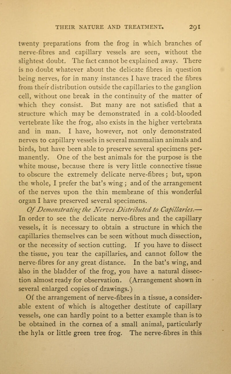 twenty preparations from the frog in which branches of nerve-fibres and capillary vessels are seen, without the slightest doubt. The fact cannot be explained away. There is no doubt whatever about the delicate fibres in question being nerves, for in many instances I have traced the fibres from their distribution outside the capillaries to the ganglion cell, without one break in the continuity of the matter of which they consist. But many are not satisfied that a structure which may be demonstrated in a cold-blooded vertebrate like the frog, also exists in the higher vertebrata and in man. I have, however, not only demonstrated nerves to capillary vessels in several mammalian animals and birds, but have been able to preserve several specimens per- manently. One of the best animals for the purpose is the white mouse, because there is very little connective tissue to obscure the extremely delicate nerve-fibres; but, upon the whole, I prefer the bat's wing; and of the arrangement of the nerves upon the thin membrane of this wonderful organ I have preserved several specimens. Of De?nonst?'ating the Nerves Distj'ibuted to Capilla7'ies.— In order to see the delicate nerve-fibres and the capillary vessels, it is necessary to obtain a structure in which the capillaries themselves can be seen without much dissection, or the necessity of section cutting. If you have to dissect the tissue, you tear the capillaries, and cannot follow the nerve-fibres for any great distance. In the bat's wing, and also in the bladder of the frog, you have a natural dissec- tion almost ready for observation. (Arrangement shown in several enlarged copies of drawings.) Of the arrangement of nerve-fibres in a tissue, a consider- able extent of which is altogether destitute of capillary vessels, one can hardly point to a better example than is to be obtained in the cornea of a small animal, particularly the hyla or little green tree frog. The nerve-fibres in this