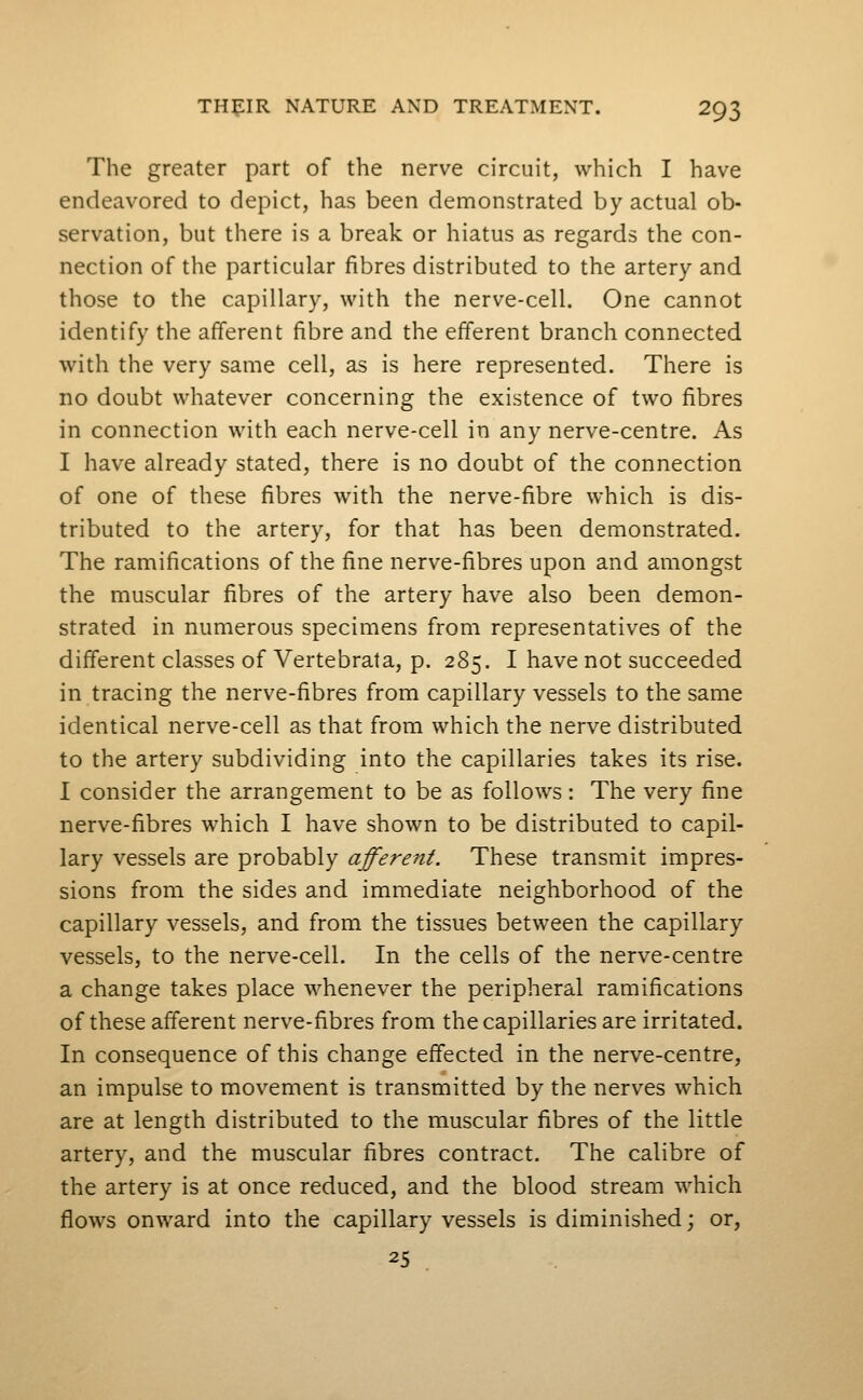 The greater part of the nerve circuit, which I have endeavored to depict, has been demonstrated by actual ob- servation, but there is a break or hiatus as regards the con- nection of the particular fibres distributed to the artery and those to the capillary, with the nerve-cell. One cannot identify the afferent fibre and the efferent branch connected with the very same cell, as is here represented. There is no doubt whatever concerning the existence of two fibres in connection with each nerve-cell in any nerve-centre. As I have already stated, there is no doubt of the connection of one of these fibres with the nerve-fibre which is dis- tributed to the artery, for that has been demonstrated. The ramifications of the fine nerve-fibres upon and amongst the muscular fibres of the artery have also been demon- strated in numerous specimens from representatives of the different classes of Vertebrata, p. 285. I have not succeeded in tracing the nerve-fibres from capillary vessels to the same identical nerve-cell as that from which the nerve distributed to the artery subdividing into the capillaries takes its rise. I consider the arrangement to be as follows: The very fine nerve-fibres which I have shown to be distributed to capil- lary vessels are probably afferent. These transmit impres- sions from the sides and immediate neighborhood of the capillary vessels, and from the tissues between the capillary vessels, to the nerve-cell. In the cells of the nerve-centre a change takes place whenever the peripheral ramifications of these afferent nerve-fibres from the capillaries are irritated. In consequence of this change effected in the nerve-centre, an impulse to movement is transmitted by the nerves which are at length distributed to the muscular fibres of the little artery, and the muscular fibres contract. The calibre of the artery is at once reduced, and the blood stream which flows onward into the capillary vessels is diminished; or, 25 .