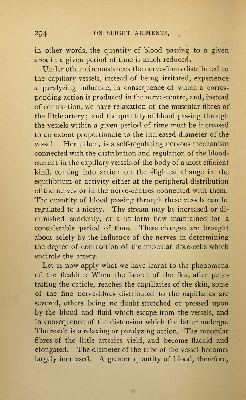 in other words, the quantity of blood passing to a given area in a given period of time is much reduced. Under other circumstances the nerve-fibres distributed to the capillary vessels, instead of being irritated, experience a paralyzing influence, in consequence of which a corres- ponding action is produced in the nerve-centre, and, instead of contraction, we have relaxation of the muscular fibres of the little artery; and the quantity of blood passing through the vessels within a given period of time must be increased to an extent proportionate to the increased diameter of the vessel. Here, then, is a self-regulating nervous mechanism connected with the distribution and regulation of the blood- current in the capillary vessels of the body of a most efficient kind, coming into action on the slightest change in the equilibrium of activity either at the peripheral distribution of the nerves or in the nerve-centres connected with them. The quantity of blood passing through these vessels can be regulated to a nicety. The stream may be increased or di- minished suddenly, or a uniform flow maintained for a considerable period of time. These changes are brought about solely by the influence of the nerves in determining the degree of contraction of the muscular fibre-cells which encircle the artery. Let us now apply what we have learnt to the phenomena of the fleabite: When the lancet of the flea, after pene- trating the cuticle, reaches the capillaries of the skin, some of the fine nerve-fibres distributed to the capillaries are severed, others being no doubt stretched or pressed upon by the blood and fluid which escape from the vessels, and in consequence of the distension which the latter undergo. The result is a relaxing or paralyzing action. The muscular fibres of the little arteries yield, and become flaccid and elongated. The diameter of the tube of the vessel becomes largely increased. A greater quantity of blood, therefore,